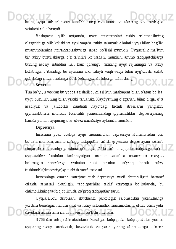 ko’ra,   uyqu   turli   xil   ruhiy   kasalliklarning   rivojlanishi   va   ularning   davomiyligida
yetakchi rol o’ynaydi.
Boshqacha   qilib   aytganda,   uyqu   muammolari   ruhiy   salomatlikning
o’zgarishiga olib kelishi va ayni vaqtda, ruhiy salomatlik holati uyqu bilan bog’liq
muammolarning   murakkablashuviga   sabab   bo’lishi   mumkin.   Uyqusizlik   ma’lum
bir   ruhiy   buzulishlarga   o’z   ta’sirini   ko’rsatishi   mumkin,   ammo   tadqiqotchilarga
buning   asosiy   sabablari   hali   ham   qorong’i.   Sizning   uyqu   rejimingiz   va   ruhiy
holatingiz   o’rtasidagi   bu   aylanma   sikl   tufayli   vaqti-vaqti   bilan   uyg’onish,   uxlab
qolishdagi muammolariga duch kelsangiz, shifokorga uchrashing
Stress
Tun bo’yi, u yoqdan bu yoqqa ag’darilib, kelasi kun mashaqqat bilan o’tgan bo’lsa,
uyqu buzulishining bilan yaxshi tanishsiz. Kayfiyatning o’zgarishi bilan birga, o’ta
asabiylik   va   jahldorlik   kundalik   hayotdagi   kichik   stresslarni   yengishni
qiyinlashtirishi   mumkin.   Kundalik   yumushlardagi   qiyinchiliklar,   depressiyaning
hamda yomon uyquning o’zi   stress   manbaiga   aylanishi mumkin.
Depressiya
Insomnia   yoki   boshqa   uyqu   muammolari   depressiya   alomatlaridan   biri
bo’lishi  mumkin, ammo so’nggi  tadqiqotlar, aslida   uyqusizlik   depressiyani  keltirib
chiqarishi   mumkinligiga   ishora   qilmoqda.   21   ta   turli   tadqiqotlar   natijasiga   ko’ra,
uyqusizlikni   boshdan   kechirayotgan   insonlar   uxlashda   muammosi   mavjud
bo’lmagan   insonlarga   nisbatan   ikki   barobar   ko’proq   klinik   ruhiy
tushkunlik(depressiya)ga tushish xavfi mavjud.
Insomniaga   ertaroq   murojaat   etish   depressiya   xavfi   ehtimolligini   bartaraf
etishda   samarali   ekanligini   tadqiqotchilar   taklif   etayotgan   bo’lsalar-da,   bu
ehtimollikning tadbiq etilishida ko’proq tadqiqotlar zarur.
Uyqusizlikni   davolash,   shubhasiz,   psixologik   salomatlikni   yaxshilashga
yordam beradigan muhim usul va ruhiy salomatlik muammolarini oldini olish yoki
davolash uchun ham samarali vosita bo’lishi mumkin.
3   700   dan   ortiq   ishtirokchilarni   kuzatgan   tadqiqotda,   tadqiqotchilar   yomon
uyquning   ruhiy   tushkunlik,   bezovtalik   va   paranoyaning   alomatlariga   ta’sirini