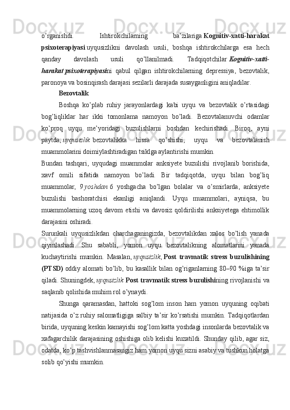 o’rganishdi.   Ishtirokchilarning   ba’zilariga   Kognitiv-xatti-harakat
psixoterapiyasi   uyqusizlikni   davolash   usuli,   boshqa   ishtirokchilarga   esa   hech
qanday   davolash   usuli   qo’llanilmadi.   Tadqiqotchilar   Kognitiv - xatti -
harakat   psixoterapiyasi ni   qabul   qilgan   ishtirokchilarning   depressiya,   bezovtalik,
paronoya va bosinqirash darajasi sezilarli darajada susayganligini aniqladilar.
Bezovtalik
Boshqa   ko’plab   ruhiy   jarayonlardagi   kabi   uyqu   va   bezovtalik   o’rtasidagi
bog’liqliklar   har   ikki   tomonlama   namoyon   bo’ladi.   Bezovtalanuvchi   odamlar
ko’proq   uyqu   me’yoridagi   buzulishlarni   boshdan   kechirishadi.   Biroq,   ayni
paytda,   uyqusizlik   bezovtalikka   hissa   qo’shishi,   uyqu   va   bezovtalanish
muammolarini doimiylashtiradigan tsiklga aylantirishi mumkin.
Bundan   tashqari,   uyqudagi   muammolar   anksiyete   buzulishi   rivojlanib   borishida,
xavf   omili   sifatida   namoyon   bo’ladi.   Bir   tadqiqotda,   uyqu   bilan   bog’liq
muammolar,   9   yoshdan   6   yoshgacha   bo’lgan   bolalar   va   o’smirlarda,   anksiyete
buzulishi   bashoratchisi   ekanligi   aniqlandi.   Uyqu   muammolari,   ayniqsa,   bu
muammolarning   uzoq   davom   etishi   va   davosiz   qoldirilishi   anksiyetega   ehtimollik
darajasini oshiradi.
Surunkali   uyqusizlikdan   charchaganingizda,   bezovtalikdan   xalos   bo’lish   yanada
qiyinlashadi.   Shu   sababli,   yomon   uyqu   bezovtalikning   alomatlarini   yanada
kuchaytirishi   mumkin.   Masalan,   uyqusizlik ,   Post   travmatik   stress   buzulishining
(PTSD)   oddiy   alomati   bo’lib,   bu   kasallik   bilan   og’riganlarning   80–90   %iga   ta’sir
qiladi. Shuningdek,   uyqusizlik   Post travmatik stress buzulishi ning rivojlanishi va
saqlanib qolishida muhim rol o’ynaydi.
Shunga   qaramasdan,   hattoki   sog’lom   inson   ham   yomon   uyquning   oqibati
natijasida o’z ruhiy salomatligiga salbiy ta’sir ko’rsatishi mumkin. Tadqiqotlardan
birida, uyquning keskin kamayishi sog’lom katta yoshdagi insonlarda bezovtalik va
xafagarchilik darajasining oshishiga olib kelishi kuzatildi. Shunday qilib, agar siz,
odatda, ko’p tashvishlanmasangiz ham yomon uyqu sizni asabiy va tushkun holatga
solib qo’yishi mumkin.