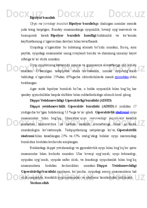 Bipolyar buzulish
Uyqu   me’yoridagi   buzulish   Bipolyar   buzulish ga   chalingan   insonlar   orasida
juda   keng   tarqalgan.   Bunday   muammolarga   uyqusizlik,   bevaqt   uyg’onaverish   va
bosinqirash   kiradi.   Bipolyar   buzulish   kasalligi   tushkunlik   va   ko’tarinki
kayfiyatlarning o’zgaruvchan davrlari bilan tavsiflanadi.
Uyqudagi   o’zgarishlar   bu   holatning   alomati   bo’lishi   mumkin,   Biroq,   ayni
paytda, uyqudagi muammolar uning rivojlanib borishi va shaxsning umumiy hayot
sifatiga ta’sir etishi mumkin.
Uyqu miqdorining kamayishi maniya va gipomaniya alomatlariga olib kelishi
mumkin.   O’tkazilgan   tadqiqotlar   shuni   ko’rsatadiki,   normal   uyqu/uyg’onish
tsiklidagi   o’zgarishlar   25%dan   65%gacha   ishtirokchilarda   manik   epizoddan   oldin
boshlangan.
Agar   sizda   bipolyar   buzulish   bo’lsa,   u   holda   uyqusizlik   bilan   bog’liq   har
qanday qiyinchiliklar haqida shifokor bilan suhbatlashishga ishonch hosil qiling.
Diqqat Yetishmovchiligi Giperaktivligi buzulishi (ADHD)
Diqqat   yetishmovchilik   Giperaktiv   buzulishi   (ADHD)   6   yoshdan   17
yoshgacha bo’lgan bolalarning 53 %iga ta’sir qiladi.   Giperaktivlik   sindromi   uyqu
muammolari   bilan   bog’liq.   Izlanishlar   uyqu   maromidagi   buzulishlar   kasallik
alomatlari   bashoratchisi   va   hattoki   kasallik   alomatlariga   hissa   qo’shishi
mumkinligini   ko’rsatmoqda.   Tadqiqotlarning   natijalariga   ko’ra,   Giperaktivlik
sindromi   bilan   kasallangan   25 %   va   55 %   oralig’idagi   bolalar   uyqu   maromidagi
buzulishni boshdan kechirishi aniqlangan.
Bolalardagi diqqat yetishmasligi va giperaktivlik uyqu bilan bog’liq bir qator
muammolar   bilan   kechishi   mumkin.   Ular   bevaqt   uyg’onish,   uyqu   kelmasligi,
uyqudan   uyg’onish,   uyquda   nafas   olish,   va   kunduzgi   uyquchanlik   bilan   bog’liq
muammolarni   boshdan   kechirishlari   mumkin.   Diqqat   Yetishmovchiligi
Giperaktivligi   buzulishi   muolajasi,   ko’pincha,   uyqudagi   asosiy   muammolarni   hal
etish maqsadida, kundalik uyqu namunalari va odatlarini baxolashdan boshlanadi.
Yordam olish