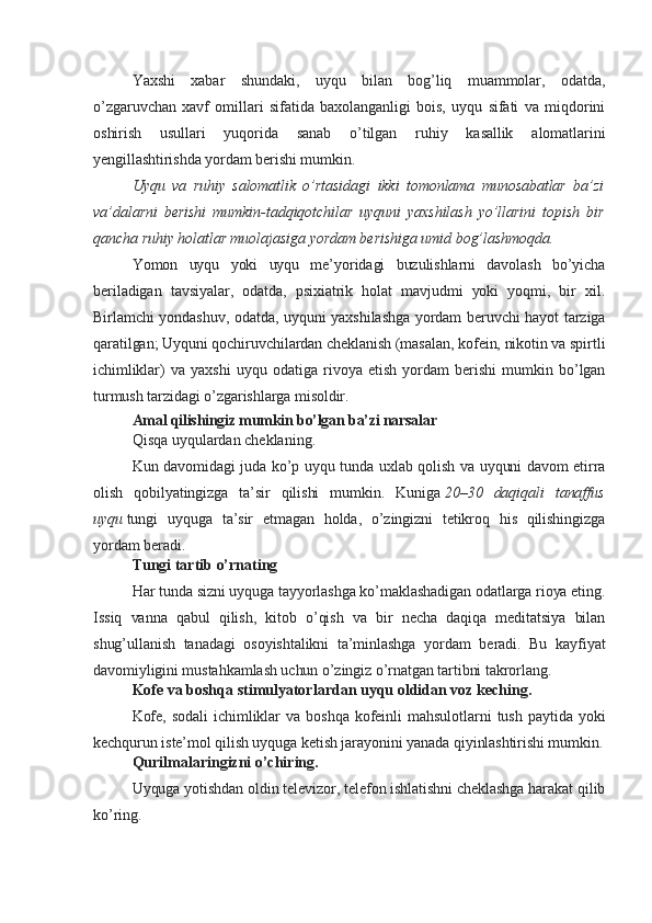 Yaxshi   xabar   shundaki,   uyqu   bilan   bog’liq   muammolar,   odatda,
o’zgaruvchan   xavf   omillari   sifatida   baxolanganligi   bois,   uyqu   sifati   va   miqdorini
oshirish   usullari   yuqorida   sanab   o’tilgan   ruhiy   kasallik   alomatlarini
yengillashtirishda yordam berishi mumkin.
Uyqu   va   ruhiy   salomatlik   o’rtasidagi   ikki   tomonlama   munosabatlar   ba’zi
va’dalarni   berishi   mumkin-tadqiqotchilar   uyquni   yaxshilash   yo’llarini   topish   bir
qancha ruhiy holatlar muolajasiga yordam berishiga umid bog’lashmoqda.
Yomon   uyqu   yoki   uyqu   me’yoridagi   buzulishlarni   davolash   bo’yicha
beriladigan   tavsiyalar,   odatda,   psixiatrik   holat   mavjudmi   yoki   yoqmi,   bir   xil.
Birlamchi yondashuv, odatda, uyquni yaxshilashga yordam beruvchi hayot tarziga
qaratilgan; Uyquni qochiruvchilardan cheklanish (masalan, kofein, nikotin va spirtli
ichimliklar)   va   yaxshi   uyqu   odatiga   rivoya   etish   yordam   berishi   mumkin   bo’lgan
turmush tarzidagi o’zgarishlarga misoldir.
Amal qilishingiz mumkin bo’lgan ba’zi narsalar
Qisqa uyqulardan cheklaning.
Kun davomidagi juda ko’p uyqu tunda uxlab qolish va uyquni davom etirra
olish   qobilyatingizga   ta’sir   qilishi   mumkin.   Kuniga   20–30   daqiqali   tanaffus
uyqu   tungi   uyquga   ta’sir   etmagan   holda,   o’zingizni   tetikroq   his   qilishingizga
yordam beradi.
Tungi tartib o’rnating
Har tunda sizni uyquga tayyorlashga ko’maklashadigan odatlarga rioya eting.
Issiq   vanna   qabul   qilish,   kitob   o’qish   va   bir   necha   daqiqa   meditatsiya   bilan
shug’ullanish   tanadagi   osoyishtalikni   ta’minlashga   yordam   beradi.   Bu   kayfiyat
davomiyligini mustahkamlash uchun o’zingiz o’rnatgan tartibni takrorlang.
Kofe va boshqa stimulyatorlardan uyqu oldidan voz keching.
Kofe,   sodali   ichimliklar   va   boshqa   kofeinli   mahsulotlarni   tush   paytida   yoki
kechqurun iste’mol qilish uyquga ketish jarayonini yanada qiyinlashtirishi mumkin.
Qurilmalaringizni o’chiring.
Uyquga yotishdan oldin televizor, telefon ishlatishni cheklashga harakat qilib
ko’ring.