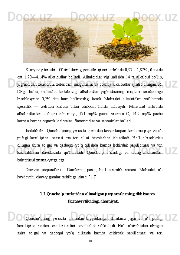 Kimyoviy tarkibi.   O‘simlikning yerustki qismi tarkibida 0,97—1,87%, ildizida
esa   1,90—4,14%   alkaloidlar   bo‘ladi.   Alkaloidlar   yig‘indisida   14   ta   alkaloid   bo‘lib,
yig‘indidan xelidonin, xeleritrin, sangvinarin va boshqa alkaloidlar ajratib olingan. XI
DFga   ko‘ra,   mahsulot   tarkibidagi   alkaloidlar   yig‘indisining   miqdori   xelidoninga
hisoblaganda   0,2%   dan   kam   bo‘lmasligi   kerak.   Mahsulot   alkaloidlari   sof   hamda
spetsifik   —   xelidon   kislota   bilan   birikkan   holda   uchraydi.   Mahsulot   tarkibida
alkaloidlardan   tashqari   efir   moyi,   171   mg%   gacha   vitamin   C,   14,9   mg%   gacha
karotin hamda organik kislotalar, flavonoidlar va saponinlar bo‘ladi. 
Ishlatilishi.  Qoncho‘pning yerustki qismidan tayyorlangan damlama jigar va o‘t
pufagi   kasalligida,   pastasi   esa   teri   silini   davolashda   ishlatiladi.   Ho‘l   o‘simlikdan
olingan   shira   so‘gal   va   qadoqni   yo‘q   qilishda   hamda   kekirdak   papillomasi   va   teri
kasalliklarini   davolashda   qo‘llaniladi.   Qoncho‘p   o‘simligi   va   uning   alkaloidlari
bakteritsid xususi-yatga ega. 
Dorivor   preparatlari.     Damlama,   pasta,   ho‘l   o‘simlik   shirasi.   Mahsulot   o‘t
haydovchi choy-yigmalar tarkibiga kiradi.[1,2]
1.3 Qoncho’p turlaridan olinadigan preparatlarning tibbiyot va
farmasevtikadagi ahamiyati
Qoncho‘pning   yerustki   qismidan   tayyorlangan   damlama   jigar   va   o‘t   pufagi
kasalligida,   pastasi   esa   teri   silini   davolashda   ishlatiladi.   Ho‘l   o‘simlikdan   olingan
shira   so‘gal   va   qadoqni   yo‘q   qilishda   hamda   kekirdak   papillomasi   va   teri
10 