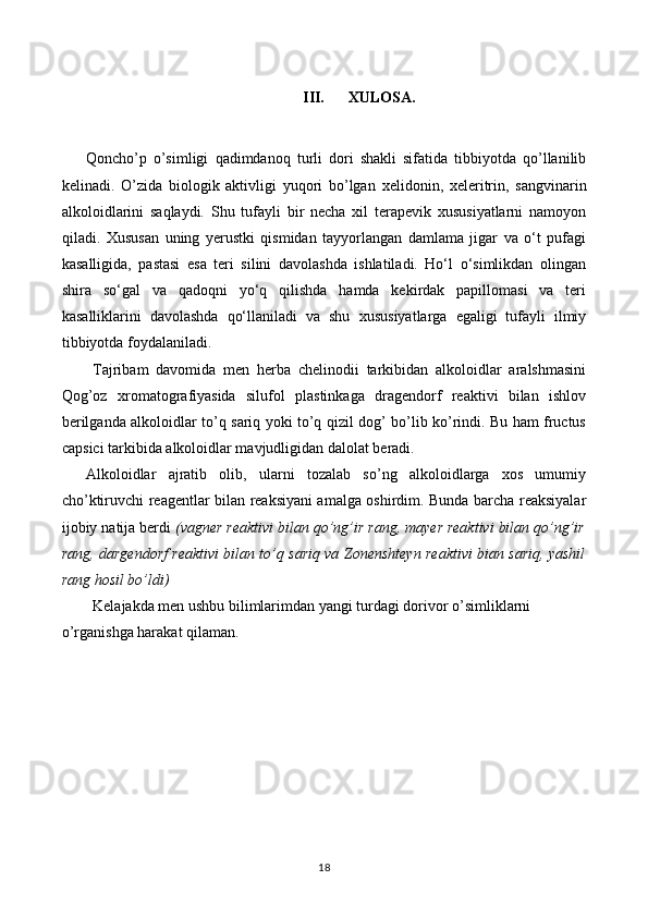 III. XULOSA.
Qoncho’p   o’simligi   qadimdanoq   turli   dori   shakli   sifatida   tibbiyotda   qo’llanilib
kelinadi.   O’zida   biologik   aktivligi   yuqori   bo’lgan   xelidonin,   xeleritrin,   sangvinarin
alkoloidlarini   saqlaydi.   Shu   tufayli   bir   necha   xil   terapevik   xususiyatlarni   namoyon
qiladi.   Xususan   uning   yerustki   qismidan   tayyorlangan   damlama   jigar   va   o‘t   pufagi
kasalligida,   pastasi   esa   teri   silini   davolashda   ishlatiladi.   Ho‘l   o‘simlikdan   olingan
shira   so‘gal   va   qadoqni   yo‘q   qilishda   hamda   kekirdak   papillomasi   va   teri
kasalliklarini   davolashda   qo‘llaniladi   va   shu   xususiyatlarga   egaligi   tufayli   ilmiy
tibbiyotda foydalaniladi. 
Tajribam   davomida   men   herba   chelinodii   tarkibidan   alkoloidlar   aralshmasini
Qog’oz   xromatografiyasida   silufol   plastinkaga   dragendorf   reaktivi   bilan   ishlov
berilganda alkoloidlar to’q sariq yoki to’q qizil dog’ bo’lib ko’rindi. Bu ham fructus
capsici tarkibida alkoloidlar mavjudligidan dalolat beradi.
Alkoloidlar   ajratib   olib,   ularni   tozalab   so’ng   alkoloidlarga   xos   umumiy
cho’ktiruvchi reagentlar bilan reaksiyani amalga oshirdim. Bunda barcha reaksiyalar
ijobiy natija berdi  (vagner reaktivi bilan qo’ng’ir rang, mayer reaktivi bilan qo’ng’ir
rang, dargendorf reaktivi bilan to’q sariq va   Zonenshteyn reaktivi bian sariq, yashil
rang hosil bo’ldi )
Kelajakda men ushbu bilimlarimdan yangi turdagi dorivor o’simliklarni 
o’rganishga harakat qilaman.
18 