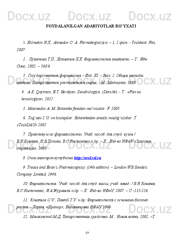 FOYDALANILGAN ADABIYOTLAR RO’YXATI
1.  Хolmatov H.X., Ahmedov O’.A. Farmakognoziya. – 1, 2 qism. - Toshkent. Fan,
2007. 
2.    Пyлатова Т.П., Холматов Х.Х. Фармакогнозия амалиёти. – Т.: Ибн 
Сино, 2002. – 360 б
3.  Государственная фармакопея – Изд. Х I . – Вып. 2. Общие методы 
анализа. Лекарственное растительное сырье. - М.: Медицина, 1990.
4.    A.K. Qayimov, E.T. Berdiyev. Dendrologiya. (Darslik). - Т.: «Fan va 
texnologiya», 2012
5.  Maxmedov A. M. Botanika fanidan ma`ruzalar. F. 2003
6.  Tog`aev I. U. va boshqalar. Botanikadan amaliy mashg`ulotlar. T. 
«ToshDAU» 2002
7.  Практикум по фармакогнозии: Учеб. пособ. для студ. вузов / 
В.Н.Ковалев, Н.В.Попова, В.С.Кисличенко и др. – Х.: Изд-во НФаУ «Золотые 
страницы», 2003. 
8.  Очиқ электрон кутубхона  http    ://    orel    .   rsl    .   ru   
9. Trease and Evan’s Pharmacognosy (14th edition). – London WB Sanders 
Company Limited, 1996. 
10. Фармакогнозия: Учеб. пособ. для студ. высш. учеб. завед. / В.Н.Ковалев,
В.С.Кисличенко, И.А.Журавель и др. – Х.: Изд-во НФаУ, 2007. –  C .-115-126. 
11.  Ковальов О.У., Павл i й Т.У. и др. Фармакогноз i я с основами б i ох i м ii  
рослин .- Харк i в, «Прапор», Видавництво НФАУ 2000. 
12.  Машковский М.Д. Лекарственные средства: М.: Новая волна, 2002. –Т.
19 