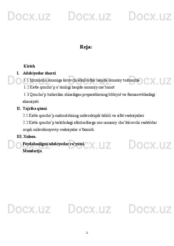                                                  
Reja:
       Kirish
I. Adabiyotlar sharxi
       1.1 Izoxinolin unumiga kiruvchi alkoloidlar haqida umumiy tushuncha
       1.2 Katta qoncho’p o’simligi haqida umumiy ma’lumot
       1.3 Qoncho’p turlaridan olinadigan preparatlarning tibbiyot va farmasevtikadagi 
ahamiyati 
II. Tajriba qismi .
2. 1 Katta qoncho’p mahsulotining mikroskopik tahlili va sifat reaksiyalari
2.2 Katta qoncho’p tarkibidagi alkoloidlarga xos umumiy cho’ktiruvchi reaktivlar
orqali mikrokimyoviy reaksiyalar o’tkazish
III. Xulosa.
      Foydalanilgan adabiyotlar ro’yxati.
      Mundarija .
2 
