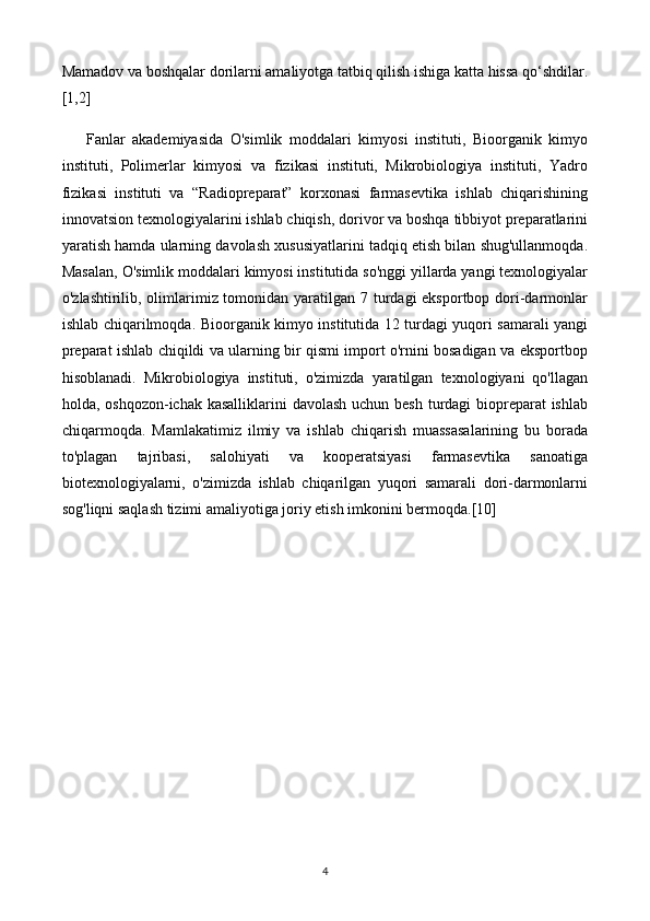 Mamadov va boshqalar dorilarni amaliyotga tatbiq qilish ishiga katta hissa qo‘shdilar.
[1,2]
Fanlar   akademiyasida   O'simlik   moddalari   kimyosi   instituti,   Bioorganik   kimyo
instituti,   Polimerlar   kimyosi   va   fizikasi   instituti,   Mikrobiologiya   instituti,   Yadro
fizikasi   instituti   va   “Radiopreparat”   korxonasi   farmasevtika   ishlab   chiqarishining
innovatsion texnologiyalarini ishlab chiqish, dorivor va boshqa tibbiyot preparatlarini
yaratish hamda ularning davolash xususiyatlarini tadqiq etish bilan shug'ullanmoqda.
Masalan, O'simlik moddalari kimyosi institutida so'nggi yillarda yangi texnologiyalar
o'zlashtirilib, olimlarimiz tomonidan yaratilgan 7 turdagi  eksportbop dori-darmonlar
ishlab chiqarilmoqda.   Bioorganik kimyo institutida 12 turdagi yuqori samarali yangi
preparat ishlab chiqildi va ularning bir qismi import o'rnini bosadigan va eksportbop
hisoblanadi.   Mikrobiologiya   instituti,   o'zimizda   yaratilgan   texnologiyani   qo'llagan
holda, oshqozon-ichak kasalliklarini  davolash uchun besh turdagi biopreparat ishlab
chiqarmoqda.   Mamlakatimiz   ilmiy   va   ishlab   chiqarish   muassasalarining   bu   borada
to'plagan   tajribasi,   salohiyati   va   kooperatsiyasi   farmasevtika   sanoatiga
biotexnologiyalarni,   o'zimizda   ishlab   chiqarilgan   yuqori   samarali   dori-darmonlarni
sog'liqni saqlash tizimi amaliyotiga joriy etish imkonini bermoqda.[10]
4 