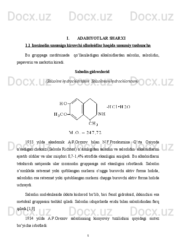 I. ADABIYOTLAR SHARXI
1.1 Izoxinolin unumiga kiruvchi alkoloidlar haqida umumiy tushuncha
Bu   gruppaga   meditsinada     qo‘llaniladigan   alkaloidlardan   salsolin,   salsolidin,
papaverin va narkotin kiradi.
Salsolin gidroxlorid
(Salsolini hydrochloridum. Salsolinum hydrochloricum)
 
1933   yilda   akademik   A.P.Orexov   bilan   N.F.Proskurnina   O‘rta   Osiyoda
o‘sadigan cheksiz (Salsola Richteri) o‘simligidan salsolin va salsolidin  alkaloidlarini
ajratib oldilar va ular miqdori 0,7-1,4% atrofida ekanligini aniqladi. Bu alkaloidlarni
tekshirish   natijasida   ular   izoxinolin   gruppasiga   oid   ekanligini   isbotlandi.   Salsolin
o‘simlikda   ratsemat   yoki   qutblangan   nurlarni   o‘ngga   buruvchi   aktiv   forma   holida,
salsolidin esa ratsemat yoki qutublangan nurlarni chapga buruvchi aktiv forma holida
uchraydi.
Salsolin molekulasida ikkita kislorod bo‘lib, biri fenol gidroksid, ikkinchisi esa
metoksil gruppasini tashkil qiladi. Salsolin ishqorlarda erishi bilan salsolidindan farq
qiladi.[1,9]
1934   yilda   A.P.Orexov   salsolinning   kimyoviy   tuzilishini   quyidagi   sintez
bo‘yicha isbotladi:
5 