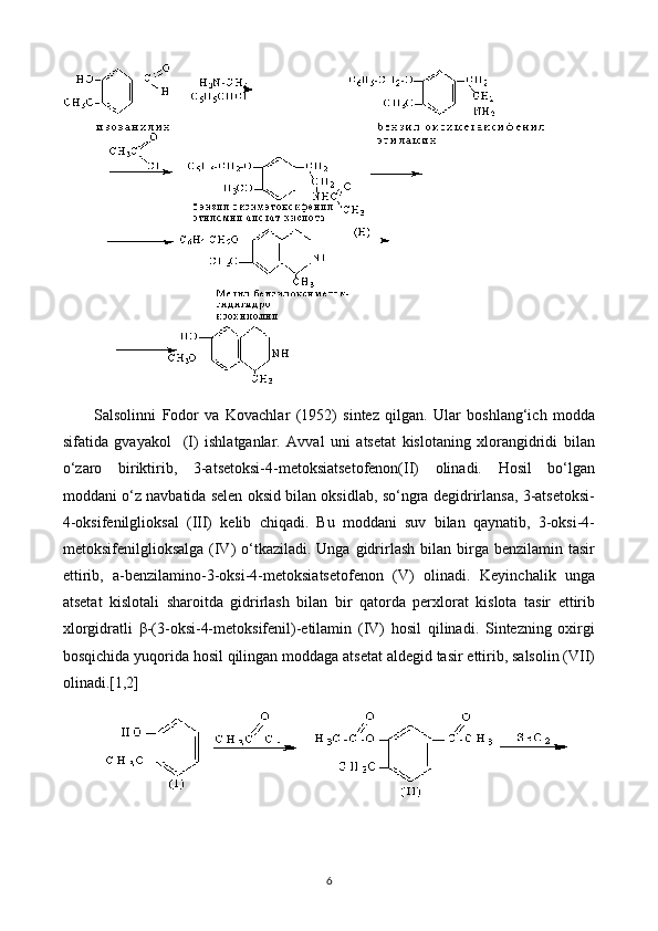 Salsolinni   Fodor   va   Kovachlar   (1952)   sintez   qilgan.   Ular   boshlang‘ich   modda
sifatida   gvayakol     (I)   ishlatganlar.   Avval   uni   atsetat   kislotaning   xlorangidridi   bilan
o‘zaro   biriktirib,   3-atsetoksi-4-metoksiatsetofenon(II)   olinadi.   Hosil   bo‘lgan
moddani o‘z navbatida selen oksid bilan oksidlab, so‘ngra degidrirlansa, 3-atsetoksi-
4-oksifenilglioksal   (III)   kelib   chiqadi.   Bu   moddani   suv   bilan   qaynatib,   3-oksi-4-
metoksifenilglioksalga  (IV)  o‘tkaziladi. Unga  gidrirlash  bilan  birga  benzilamin  tasir
ettirib,   a-benzilamino-3-oksi-4-metoksiatsetofenon   (V)   olinadi.   Keyinchalik   unga
atsetat   kislotali   sharoitda   gidrirlash   bilan   bir   qatorda   perxlorat   kislota   tasir   ettirib
xlorgidratli   β-(3-oksi-4-metoksifenil)-etilamin   (IV)   hosil   qilinadi.   Sintezning   oxirgi
bosqichida yuqorida hosil qilingan moddaga atsetat aldegid tasir ettirib, salsolin (VII)
olinadi.[1,2]
 
6 