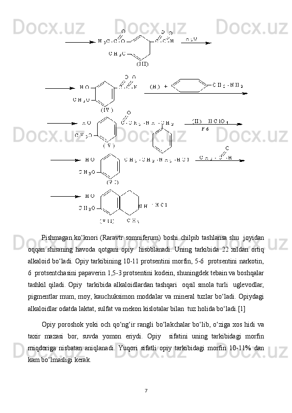 Pishmagan ko‘knori (Raravtr somniferum) boshi chilpib tashlansa  shu   joyidan
oqqan   shiraning   havoda   qotgani   opiy     hisoblanadi.   Uning   tarkibida   22   xildan   ortiq
alkaloid bo‘ladi. Opiy tarkibining 10-11 protsentini morfin, 5-6  protsentini narkotin,
6  protsentchasini papaverin 1,5-3 protsentini kodein, shuningdek tebain va boshqalar
tashkil   qiladi. Opiy   tarkibida alkaloidlardan  tashqari     oqsil   smola  turli    uglevodlar,
pigmentlar mum, moy, kauchuksimon moddalar va mineral tuzlar bo‘ladi. Opiydagi
alkaloidlar odatda laktat, sulfat va mekon kislotalar bilan  tuz holida bo‘ladi.[1]
Opiy poroshok yoki och qo‘ng‘ir rangli bo‘lakchalar bo‘lib, o‘ziga xos hidi  va
taxir   mazasi   bor,   suvda   yomon   eriydi.   Opiy     sifatini   uning   tarkibidagi   morfin
miqdoriga   nisbatan   aniqlanadi.   Yuqori   sifatli   opiy   tarkibidagi   morfin   10-11%   dan
kam bo‘lmasligi kerak.
7 