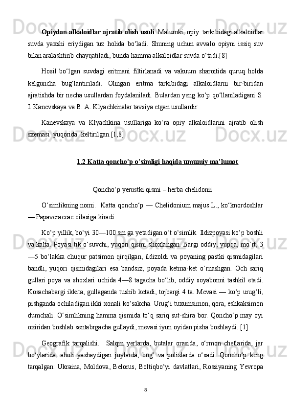 Opiydan alkaloidlar ajratib olish usuli . Malumki, opiy  tarkibidagi alkaloidlar
suvda   yaxshi   eriydigan   tuz   holida   bo‘ladi.   Shuning   uchun   avvalo   opiyni   issiq   suv
bilan aralashtirib chayqatiladi, bunda hamma alkaloidlar suvda o‘tadi.[8]
Hosil   bo‘lgan   suvdagi   eritmani   filtirlanadi   va   vakuum   sharoitida   quruq   holda
kelguncha   bug‘lantiriladi.   Olingan   eritma   tarkibidagi   alkaloidlarni   bir-biridan
ajratishda bir necha usullardan foydalaniladi. Bulardan yeng ko‘p qo‘llaniladigani S.
I. Kanevskaya va B. A. Klyachkinalar tavsiya etgan usullardir 
Kanevskaya   va   Klyachkina   usullariga   ko‘ra   opiy   alkaloidlarini   ajratib   olish
sxemasi  yuqorida  keltirilgan.[1,8]
1.2 Katta qoncho’p o’simligi haqida umumiy ma’lumot
Qoncho‘p yerustki qismi – herba chelidonii
O‘simlikning nomi.   Katta qoncho‘p — Chelidonium majus L., ko‘knordoshlar
— Papaveraceae oilasiga kiradi 
Ko‘p yillik, bo‘yi 30—100 sm ga yetadigan o‘t o‘simlik. Ildizpoyasi ko‘p boshli
va kalta. Poyasi tik o‘suvchi, yuqori qismi shoxlangan. Bargi oddiy, yupqa, mo‘rt, 3
—5   bo‘lakka   chuqur   patsimon   qirqilgan,   ildizoldi   va   poyaning   pastki   qismidagilari
bandli,   yuqori   qismidagilari   esa   bandsiz,   poyada   ketma-ket   o‘rnashgan.   Och   sariq
gullari   poya   va   shoxlari   uchida   4—8   tagacha   bo‘lib,   oddiy   soyabonni   tashkil   etadi.
Kosachabargi ikkita, gullaganda tushib ketadi, tojbargi 4 ta. Mevasi — ko‘p urug‘li,
pishganda ochiladigan ikki xonali ko‘sakcha. Urug‘i tuxumsimon, qora, eshkaksimon
dumchali. O‘simlikning hamma qismida to‘q sariq sut-shira bor. Qoncho‘p may oyi
oxiridan boshlab sentabrgacha gullaydi, mevasi iyun oyidan pisha boshlaydi. [1]
Geografik   tarqalishi.     Salqin   yerlarda,   butalar   orasida,   o‘rmon   chetlarida,   jar
bo‘ylarida,   aholi   yashaydigan   joylarda,   bog‘   va   polizlarda   o‘sadi.   Qoncho‘p   keng
tarqalgan:   Ukraina,   Moldova,   Belorus,   Boltiqbo‘yi   davlatlari,   Rossiyaning   Yevropa
8 