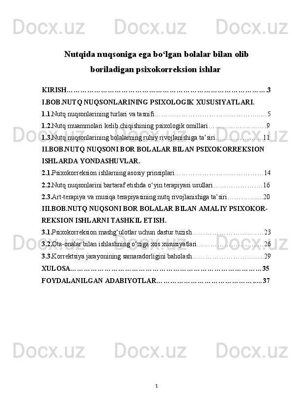 Nutqida nuqsoniga ega bo‘lgan bolalar bilan olib
boriladigan psixokorreksion ishlar 
KIRISH…………………………………………………………………………….3
I.BOB.NUTQ NUQSONLARINING PSIXOLOGIK XUSUSIYATLARI.
1.1. Nutq nuqsonlarining turlari va tasnifi………………………………………..…5
1.2. Nutq muammolari kelib chiqishining psixologik omillari…………….……….9
1.3. Nutq nuqsonlarining bolalarning ruhiy rivojlanishiga ta’siri………………....11
II.BOB.NUTQ NUQSONI BOR BOLALAR BILAN PSIXOKORREKSION 
ISHLARDA YONDASHUVLAR.
2.1. Psixokorreksion ishlarning asosiy prinsiplari…………………………………14
2.2. Nutq nuqsonlarini bartaraf etishda o‘yin terapiyasi usullari………………….16
2.3. Art-terapiya va musiqa terapiyasining nutq rivojlanishiga ta’siri………….....20
III.BOB.NUTQ NUQSONI BOR BOLALAR BILAN AMALIY PSIXOKOR-
REKSION ISHLARNI TASHKIL ETISH.
3.1. Psixokorreksion mashg‘ulotlar uchun dastur tuzish………………………..…23
3.2. Ota-onalar bilan ishlashning o‘ziga xos xususiyatlari……………………...…26
3.3. Korrektsiya jarayonining samaradorligini baholash …………………………..29
XULOSA…………………………………………………………………………35
FOYDALANILGAN ADABIYOTLAR……………………………………..…37
1 