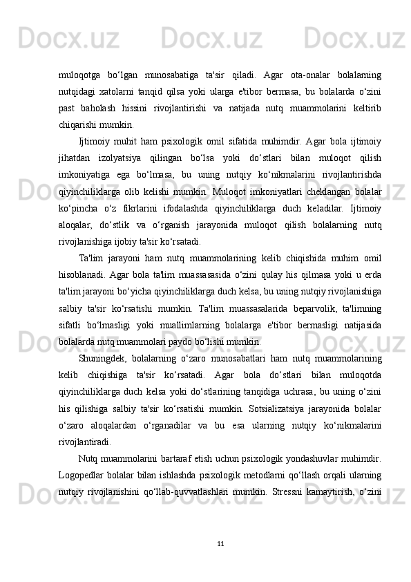 muloqotga   bo‘lgan   munosabatiga   ta'sir   qiladi.   Agar   ota-onalar   bolalarning
nutqidagi   xatolarni   tanqid   qilsa   yoki   ularga   e'tibor   bermasa,   bu   bolalarda   o‘zini
past   baholash   hissini   rivojlantirishi   va   natijada   nutq   muammolarini   keltirib
chiqarishi mumkin.
Ijtimoiy   muhit   ham   psixologik   omil   sifatida   muhimdir.   Agar   bola   ijtimoiy
jihatdan   izolyatsiya   qilingan   bo‘lsa   yoki   do‘stlari   bilan   muloqot   qilish
imkoniyatiga   ega   bo‘lmasa,   bu   uning   nutqiy   ko‘nikmalarini   rivojlantirishda
qiyinchiliklarga   olib   kelishi   mumkin.   Muloqot   imkoniyatlari   cheklangan   bolalar
ko‘pincha   o‘z   fikrlarini   ifodalashda   qiyinchiliklarga   duch   keladilar.   Ijtimoiy
aloqalar,   do‘stlik   va   o‘rganish   jarayonida   muloqot   qilish   bolalarning   nutq
rivojlanishiga ijobiy ta'sir ko‘rsatadi.
Ta'lim   jarayoni   ham   nutq   muammolarining   kelib   chiqishida   muhim   omil
hisoblanadi.   Agar   bola   ta'lim   muassasasida   o‘zini   qulay   his   qilmasa   yoki   u   erda
ta'lim jarayoni bo‘yicha qiyinchiliklarga duch kelsa, bu uning nutqiy rivojlanishiga
salbiy   ta'sir   ko‘rsatishi   mumkin.   Ta'lim   muassasalarida   beparvolik,   ta'limning
sifatli   bo‘lmasligi   yoki   muallimlarning   bolalarga   e'tibor   bermasligi   natijasida
bolalarda nutq muammolari paydo bo‘lishi mumkin.
Shuningdek,   bolalarning   o‘zaro   munosabatlari   ham   nutq   muammolarining
kelib   chiqishiga   ta'sir   ko‘rsatadi.   Agar   bola   do‘stlari   bilan   muloqotda
qiyinchiliklarga   duch   kelsa   yoki   do‘stlarining   tanqidiga   uchrasa,   bu   uning   o‘zini
his   qilishiga   salbiy   ta'sir   ko‘rsatishi   mumkin.   Sotsializatsiya   jarayonida   bolalar
o‘zaro   aloqalardan   o‘rganadilar   va   bu   esa   ularning   nutqiy   ko‘nikmalarini
rivojlantiradi.
Nutq muammolarini bartaraf etish uchun psixologik yondashuvlar muhimdir.
Logopedlar  bolalar   bilan  ishlashda  psixologik  metodlarni   qo‘llash   orqali   ularning
nutqiy   rivojlanishini   qo‘llab-quvvatlashlari   mumkin.   Stressni   kamaytirish,   o‘zini
11