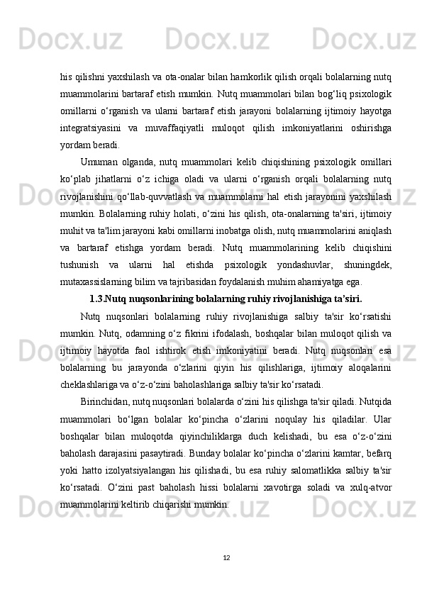 his qilishni yaxshilash va ota-onalar bilan hamkorlik qilish orqali bolalarning nutq
muammolarini bartaraf etish mumkin. Nutq muammolari bilan bog‘liq psixologik
omillarni   o‘rganish   va   ularni   bartaraf   etish   jarayoni   bolalarning   ijtimoiy   hayotga
integratsiyasini   va   muvaffaqiyatli   muloqot   qilish   imkoniyatlarini   oshirishga
yordam beradi.
Umuman   olganda,   nutq   muammolari   kelib   chiqishining   psixologik   omillari
ko‘plab   jihatlarni   o‘z   ichiga   oladi   va   ularni   o‘rganish   orqali   bolalarning   nutq
rivojlanishini   qo‘llab-quvvatlash   va   muammolarni   hal   etish   jarayonini   yaxshilash
mumkin. Bolalarning ruhiy holati, o‘zini his qilish, ota-onalarning ta'siri, ijtimoiy
muhit va ta'lim jarayoni kabi omillarni inobatga olish, nutq muammolarini aniqlash
va   bartaraf   etishga   yordam   beradi.   Nutq   muammolarining   kelib   chiqishini
tushunish   va   ularni   hal   etishda   psixologik   yondashuvlar,   shuningdek,
mutaxassislarning bilim va tajribasidan foydalanish muhim ahamiyatga ega.
1.3.Nutq nuqsonlarining bolalarning ruhiy rivojlanishiga ta’siri.
Nutq   nuqsonlari   bolalarning   ruhiy   rivojlanishiga   salbiy   ta'sir   ko‘rsatishi
mumkin. Nutq, odamning o‘z fikrini  ifodalash, boshqalar  bilan muloqot  qilish  va
ijtimoiy   hayotda   faol   ishtirok   etish   imkoniyatini   beradi.   Nutq   nuqsonlari   esa
bolalarning   bu   jarayonda   o‘zlarini   qiyin   his   qilishlariga,   ijtimoiy   aloqalarini
cheklashlariga va o‘z-o‘zini baholashlariga salbiy ta'sir ko‘rsatadi.
Birinchidan, nutq nuqsonlari bolalarda o‘zini his qilishga ta'sir qiladi. Nutqida
muammolari   bo‘lgan   bolalar   ko‘pincha   o‘zlarini   noqulay   his   qiladilar.   Ular
boshqalar   bilan   muloqotda   qiyinchiliklarga   duch   kelishadi,   bu   esa   o‘z-o‘zini
baholash darajasini pasaytiradi. Bunday bolalar ko‘pincha o‘zlarini kamtar, befarq
yoki   hatto   izolyatsiyalangan   his   qilishadi,   bu   esa   ruhiy   salomatlikka   salbiy   ta'sir
ko‘rsatadi.   O‘zini   past   baholash   hissi   bolalarni   xavotirga   soladi   va   xulq-atvor
muammolarini keltirib chiqarishi mumkin.
12