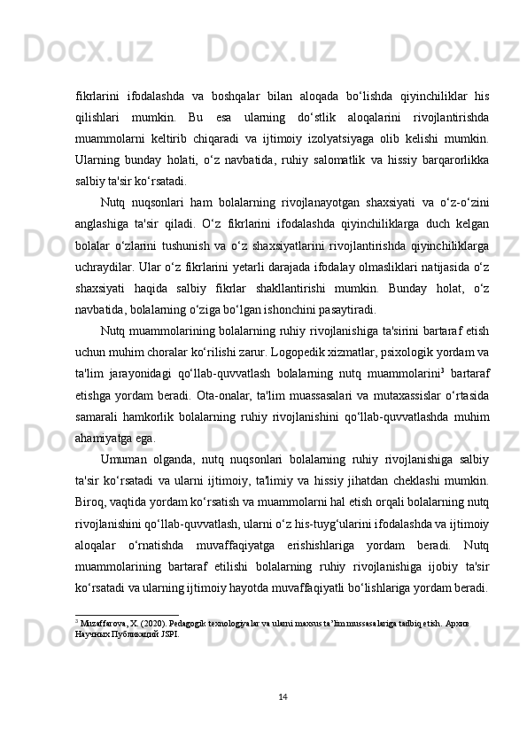 fikrlarini   ifodalashda   va   boshqalar   bilan   aloqada   bo‘lishda   qiyinchiliklar   his
qilishlari   mumkin.   Bu   esa   ularning   do‘stlik   aloqalarini   rivojlantirishda
muammolarni   keltirib   chiqaradi   va   ijtimoiy   izolyatsiyaga   olib   kelishi   mumkin.
Ularning   bunday   holati,   o‘z   navbatida,   ruhiy   salomatlik   va   hissiy   barqarorlikka
salbiy ta'sir ko‘rsatadi.
Nutq   nuqsonlari   ham   bolalarning   rivojlanayotgan   shaxsiyati   va   o‘z-o‘zini
anglashiga   ta'sir   qiladi.   O‘z   fikrlarini   ifodalashda   qiyinchiliklarga   duch   kelgan
bolalar   o‘zlarini   tushunish   va   o‘z   shaxsiyatlarini   rivojlantirishda   qiyinchiliklarga
uchraydilar. Ular o‘z fikrlarini yetarli darajada ifodalay olmasliklari natijasida o‘z
shaxsiyati   haqida   salbiy   fikrlar   shakllantirishi   mumkin.   Bunday   holat,   o‘z
navbatida, bolalarning o‘ziga bo‘lgan ishonchini pasaytiradi.
Nutq muammolarining bolalarning ruhiy rivojlanishiga ta'sirini bartaraf etish
uchun muhim choralar ko‘rilishi zarur. Logopedik xizmatlar, psixologik yordam va
ta'lim   jarayonidagi   qo‘llab-quvvatlash   bolalarning   nutq   muammolarini 3
  bartaraf
etishga   yordam   beradi.   Ota-onalar,   ta'lim   muassasalari   va   mutaxassislar   o‘rtasida
samarali   hamkorlik   bolalarning   ruhiy   rivojlanishini   qo‘llab-quvvatlashda   muhim
ahamiyatga ega.
Umuman   olganda,   nutq   nuqsonlari   bolalarning   ruhiy   rivojlanishiga   salbiy
ta'sir   ko‘rsatadi   va   ularni   ijtimoiy,   ta'limiy   va   hissiy   jihatdan   cheklashi   mumkin.
Biroq, vaqtida yordam ko‘rsatish va muammolarni hal etish orqali bolalarning nutq
rivojlanishini qo‘llab-quvvatlash, ularni o‘z his-tuyg‘ularini ifodalashda va ijtimoiy
aloqalar   o‘rnatishda   muvaffaqiyatga   erishishlariga   yordam   beradi.   Nutq
muammolarining   bartaraf   etilishi   bolalarning   ruhiy   rivojlanishiga   ijobiy   ta'sir
ko‘rsatadi va ularning ijtimoiy hayotda muvaffaqiyatli bo‘lishlariga yordam beradi.
3
 Muzaffarova, X. (2020). Pedagogik texnologiyalar va ularni maxsus ta’lim mussasalariga tadbiq etish.  Архив  
Научных   Публикаций  JSPI. 
14