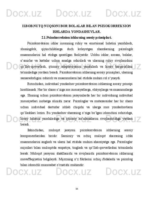 II.BOB.NUTQ NUQSONI BOR BOLALAR BILAN PSIXOKORREKSION
ISHLARDA YONDASHUVLAR.
2.1.Psixokorreksion ishlarning asosiy prinsiplari.
Psixokorreksion   ishlar   insonning   ruhiy   va   emotsional   holatini   yaxshilash,
shuningdek,   qiyinchiliklarga   duch   kelayotgan   shaxslarning   psixologik
muammolarini   hal   etishga   qaratilgan   faoliyatdir.   Ushbu   ishlar,   asosan,   bolalar,
o‘smirlar   va   kattalar   uchun   amalga   oshiriladi   va   ularning   ruhiy   rivojlanishini
qo‘llab-quvvatlash,   ijtimoiy   adaptatsiyasini   yaxshilash   va   hissiy   barqarorlikni
ta'minlashga yordam beradi. Psixokorreksion ishlarning asosiy prinsiplari, ularning
samaradorligini oshirish va muammolarni hal etishda muhim rol o‘ynaydi.
Birinchidan, individual yondashuv psixokorreksion ishlarning asosiy prinsipi
hisoblanadi. Har bir shaxs o‘ziga xos xususiyatlarga, ehtiyojlarga va muammolarga
ega.   Shuning   uchun   psixokorreksion   jarayonlarda   har   bir   individning   individual
xususiyatlari   inobatga   olinishi   zarur.   Psixologlar   va   mutaxassislar   har   bir   shaxs
uchun   individual   dasturlar   ishlab   chiqishi   va   ularga   mos   yondashuvlarni
qo‘llashlari  lozim. Bu yondashuv shaxsning  o‘ziga bo‘lgan ishonchini  oshirishga,
hissiy   holatini   yaxshilashga   va   ijtimoiy   ko‘nikmalarini   rivojlantirishga   yordam
beradi.
Ikkinchidan,   muloqot   jarayoni   psixokorreksion   ishlarning   asosiy
komponentlaridan   biridir.   Samimiy   va   ochiq   muloqot   shaxsning   ichki
muammolarini   anglash   va   ularni   hal   etishda   muhim   ahamiyatga   ega.   Psixologlar
mijozlari   bilan   muloqotda   empatiya,   tinglash   va   qo‘llab-quvvatlashni   ta'minlashi
kerak.   Muloqot   jarayoni   shakllanishi   va   rivojlanishi   psixokorreksion   ishlarning
muvaffaqiyatini   belgilaydi.   Mijozning   o‘z   fikrlarini   ochiq   ifodalashi   va   psixolog
bilan ishonchli munosabat o‘rnatishi muhimdir.
16