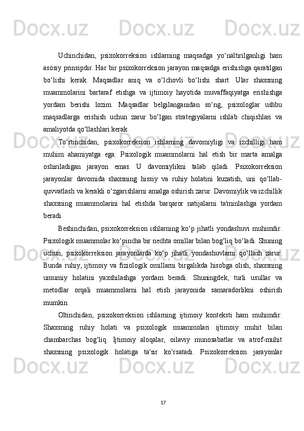 Uchinchidan,   psixokorreksion   ishlarning   maqsadga   yo‘naltirilganligi   ham
asosiy prinsipdir. Har bir psixokorreksion jarayon maqsadga erishishga qaratilgan
bo‘lishi   kerak.   Maqsadlar   aniq   va   o‘lchovli   bo‘lishi   shart.   Ular   shaxsning
muammolarini   bartaraf   etishga   va   ijtimoiy   hayotida   muvaffaqiyatga   erishishga
yordam   berishi   lozim.   Maqsadlar   belgilanganidan   so‘ng,   psixologlar   ushbu
maqsadlarga   erishish   uchun   zarur   bo‘lgan   strategiyalarni   ishlab   chiqishlari   va
amaliyotda qo‘llashlari kerak.
To‘rtinchidan,   psixokorreksion   ishlarning   davomiyligi   va   izchilligi   ham
muhim   ahamiyatga   ega.   Psixologik   muammolarni   hal   etish   bir   marta   amalga
oshiriladigan   jarayon   emas.   U   davomiylikni   talab   qiladi.   Psixokorreksion
jarayonlar   davomida   shaxsning   hissiy   va   ruhiy   holatini   kuzatish,   uni   qo‘llab-
quvvatlash va kerakli o‘zgarishlarni amalga oshirish zarur. Davomiylik va izchillik
shaxsning   muammolarini   hal   etishda   barqaror   natijalarni   ta'minlashga   yordam
beradi.
Beshinchidan,   psixokorreksion   ishlarning   ko‘p   jihatli   yondashuvi   muhimdir.
Psixologik muammolar ko‘pincha bir nechta omillar bilan bog‘liq bo‘ladi. Shuning
uchun,   psixokorreksion   jarayonlarda   ko‘p   jihatli   yondashuvlarni   qo‘llash   zarur.
Bunda   ruhiy,   ijtimoiy   va   fiziologik   omillarni   birgalikda   hisobga   olish,   shaxsning
umumiy   holatini   yaxshilashga   yordam   beradi.   Shuningdek,   turli   usullar   va
metodlar   orqali   muammolarni   hal   etish   jarayonida   samaradorlikni   oshirish
mumkin.
Oltinchidan,   psixokorreksion   ishlarning   ijtimoiy   konteksti   ham   muhimdir.
Shaxsning   ruhiy   holati   va   psixologik   muammolari   ijtimoiy   muhit   bilan
chambarchas   bog‘liq.   Ijtimoiy   aloqalar,   oilaviy   munosabatlar   va   atrof-muhit
shaxsning   psixologik   holatiga   ta'sir   ko‘rsatadi.   Psixokorreksion   jarayonlar
17