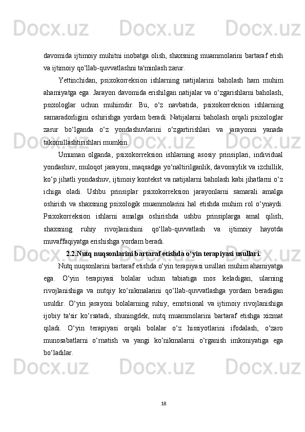 davomida ijtimoiy muhitni inobatga olish, shaxsning muammolarini bartaraf etish
va ijtimoiy qo‘llab-quvvatlashni ta'minlash zarur.
Yettinchidan,   psixokorreksion   ishlarning   natijalarini   baholash   ham   muhim
ahamiyatga ega. Jarayon davomida erishilgan natijalar va o‘zgarishlarni baholash,
psixologlar   uchun   muhimdir.   Bu,   o‘z   navbatida,   psixokorreksion   ishlarning
samaradorligini   oshirishga   yordam   beradi.   Natijalarni   baholash   orqali   psixologlar
zarur   bo‘lganda   o‘z   yondashuvlarini   o‘zgartirishlari   va   jarayonni   yanada
takomillashtirishlari mumkin.
Umuman   olganda,   psixokorreksion   ishlarning   asosiy   prinsiplari,   individual
yondashuv, muloqot jarayoni, maqsadga yo‘naltirilganlik, davomiylik va izchillik,
ko‘p jihatli yondashuv, ijtimoiy kontekst va natijalarni baholash kabi jihatlarni o‘z
ichiga   oladi.   Ushbu   prinsiplar   psixokorreksion   jarayonlarni   samarali   amalga
oshirish   va   shaxsning   psixologik   muammolarini   hal   etishda   muhim   rol   o‘ynaydi.
Psixokorreksion   ishlarni   amalga   oshirishda   ushbu   prinsiplarga   amal   qilish,
shaxsning   ruhiy   rivojlanishini   qo‘llab-quvvatlash   va   ijtimoiy   hayotda
muvaffaqiyatga erishishga yordam beradi.
2.2.Nutq nuqsonlarini bartaraf etishda o‘yin terapiyasi usullari.
Nutq nuqsonlarini bartaraf etishda o‘yin terapiyasi usullari muhim ahamiyatga
ega.   O‘yin   terapiyasi   bolalar   uchun   tabiatiga   mos   keladigan,   ularning
rivojlanishiga   va   nutqiy   ko‘nikmalarini   qo‘llab-quvvatlashga   yordam   beradigan
usuldir.   O‘yin   jarayoni   bolalarning   ruhiy,   emotsional   va   ijtimoiy   rivojlanishiga
ijobiy   ta'sir   ko‘rsatadi,   shuningdek,   nutq   muammolarini   bartaraf   etishga   xizmat
qiladi.   O‘yin   terapiyasi   orqali   bolalar   o‘z   hissiyotlarini   ifodalash,   o‘zaro
munosabatlarni   o‘rnatish   va   yangi   ko‘nikmalarni   o‘rganish   imkoniyatiga   ega
bo‘ladilar.
18 