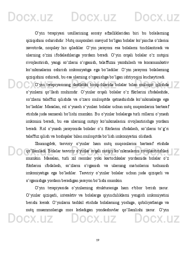 O‘yin   terapiyasi   usullarining   asosiy   afzalliklaridan   biri   bu   bolalarning
qiziqishini oshirishdir. Nutq nuqsonlari mavjud bo‘lgan bolalar ko‘pincha o‘zlarini
xavotirda,   noqulay   his   qiladilar.   O‘yin   jarayoni   esa   bolalarni   tinchlantiradi   va
ularning   o‘zini   ifodalashlariga   yordam   beradi.   O‘yin   orqali   bolalar   o‘z   nutqini
rivojlantirish,   yangi   so‘zlarni   o‘rganish,   talaffuzni   yaxshilash   va   kommunikativ
ko‘nikmalarini   oshirish   imkoniyatiga   ega   bo‘ladilar.   O‘yin   jarayoni   bolalarning
qiziqishini oshiradi, bu esa ularning o‘rganishga bo‘lgan ishtiyoqini kuchaytiradi.
O‘yin   terapiyasining   dastlabki   bosqichlarida   bolalar   bilan   muloqot   qilishda
o‘yinlarni   qo‘llash   muhimdir.   O‘yinlar   orqali   bolalar   o‘z   fikrlarini   ifodalashda,
so‘zlarni   talaffuz   qilishda   va   o‘zaro   muloqotda   qatnashishda   ko‘nikmalarga   ega
bo‘ladilar. Masalan, rol o‘ynash o‘yinlari bolalar uchun nutq nuqsonlarini bartaraf
etishda juda samarali bo‘lishi mumkin. Bu o‘yinlar bolalarga turli rollarni o‘ynash
imkonini   beradi,   bu   esa   ularning   nutqiy   ko‘nikmalarini   rivojlantirishga   yordam
beradi.   Rol   o‘ynash   jarayonida   bolalar   o‘z   fikrlarini   ifodalash,   so‘zlarni   to‘g‘ri
talaffuz qilish va boshqalar bilan muloqotda bo‘lish imkoniyatini olishadi.
Shuningdek,   tasviriy   o‘yinlar   ham   nutq   nuqsonlarini   bartaraf   etishda
qo‘llaniladi. Bolalar tasviriy o‘yinlar orqali nutqiy ko‘nikmalarini rivojlantirishlari
mumkin.   Masalan,   turli   xil   rasmlar   yoki   kartochkalar   yordamida   bolalar   o‘z
fikrlarini   ifodalash,   so‘zlarni   o‘rganish   va   ularning   ma'nolarini   tushunish
imkoniyatiga   ega   bo‘ladilar.   Tasviriy   o‘yinlar   bolalar   uchun   juda   qiziqarli   va
o‘rganishga yordam beradigan jarayon bo‘lishi mumkin.
O‘yin   terapiyasida   o‘yinlarning   strukturasiga   ham   e'tibor   berish   zarur.
O‘yinlar   qiziqarli,   interaktiv   va   bolalarga   qiyinchiliklarni   yengish   imkoniyatini
berishi   kerak.   O‘yinlarni   tashkil   etishda   bolalarning   yoshiga,   qobiliyatlariga   va
nutq   muammolariga   mos   keladigan   yondashuvlar   qo‘llanilishi   zarur.   O‘yin
19 