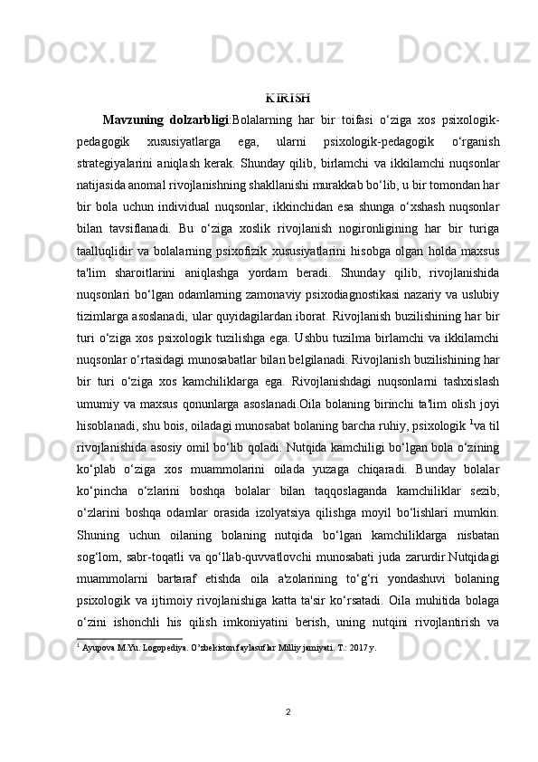 KIRISH
Mavzuning   dolzarbligi :Bolalarning   har   bir   toifasi   o‘ziga   xos   psixologik-
pedagogik   xususiyatlarga   ega,   ularni   psixologik-pedagogik   o‘rganish
strategiyalarini   aniqlash   kerak.   Shunday   qilib,   birlamchi   va   ikkilamchi   nuqsonlar
natijasida anomal rivojlanishning shakllanishi murakkab bo‘lib, u bir tomondan har
bir   bola   uchun   individual   nuqsonlar,   ikkinchidan   esa   shunga   o‘xshash   nuqsonlar
bilan   tavsiflanadi.   Bu   o‘ziga   xoslik   rivojlanish   nogironligining   har   bir   turiga
taalluqlidir   va   bolalarning   psixofizik   xususiyatlarini   hisobga   olgan   holda   maxsus
ta'lim   sharoitlarini   aniqlashga   yordam   beradi.   Shunday   qilib,   rivojlanishida
nuqsonlari bo‘lgan odamlarning zamonaviy psixodiagnostikasi  nazariy va uslubiy
tizimlarga asoslanadi, ular quyidagilardan iborat. Rivojlanish buzilishining har bir
turi   o‘ziga   xos   psixologik   tuzilishga   ega.   Ushbu   tuzilma   birlamchi   va   ikkilamchi
nuqsonlar o‘rtasidagi munosabatlar bilan belgilanadi. Rivojlanish buzilishining har
bir   turi   o‘ziga   xos   kamchiliklarga   ega.   Rivojlanishdagi   nuqsonlarni   tashxislash
umumiy va maxsus  qonunlarga  asoslanadi.Oila  bolaning birinchi  ta'lim  olish  joyi
hisoblanadi, shu bois, oiladagi munosabat bolaning barcha ruhiy, psixologik  1
va til
rivojlanishida asosiy omil bo‘lib qoladi. Nutqida kamchiligi bo‘lgan bola o‘zining
ko‘plab   o‘ziga   xos   muammolarini   oilada   yuzaga   chiqaradi.   Bunday   bolalar
ko‘pincha   o‘zlarini   boshqa   bolalar   bilan   taqqoslaganda   kamchiliklar   sezib,
o‘zlarini   boshqa   odamlar   orasida   izolyatsiya   qilishga   moyil   bo‘lishlari   mumkin.
Shuning   uchun   oilaning   bolaning   nutqida   bo‘lgan   kamchiliklarga   nisbatan
sog‘lom,   sabr-toqatli   va   qo‘llab-quvvatlovchi   munosabati   juda   zarurdir.Nutqidagi
muammolarni   bartaraf   etishda   oila   a'zolarining   to‘g‘ri   yondashuvi   bolaning
psixologik   va   ijtimoiy   rivojlanishiga   katta   ta'sir   ko‘rsatadi.   Oila   muhitida   bolaga
o‘zini   ishonchli   his   qilish   imkoniyatini   berish,   uning   nutqini   rivojlantirish   va
1
 Ayupova M.Yu. Logop е diya. O’zb е kiston faylasuflar Milliy jamiyati. T.: 2017 y.
2