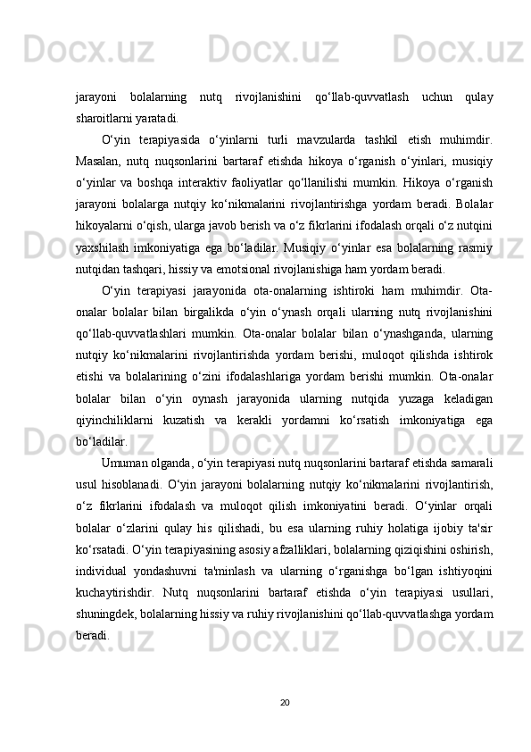 jarayoni   bolalarning   nutq   rivojlanishini   qo‘llab-quvvatlash   uchun   qulay
sharoitlarni yaratadi.
O‘yin   terapiyasida   o‘yinlarni   turli   mavzularda   tashkil   etish   muhimdir.
Masalan,   nutq   nuqsonlarini   bartaraf   etishda   hikoya   o‘rganish   o‘yinlari,   musiqiy
o‘yinlar   va   boshqa   interaktiv   faoliyatlar   qo‘llanilishi   mumkin.   Hikoya   o‘rganish
jarayoni   bolalarga   nutqiy   ko‘nikmalarini   rivojlantirishga   yordam   beradi.   Bolalar
hikoyalarni o‘qish, ularga javob berish va o‘z fikrlarini ifodalash orqali o‘z nutqini
yaxshilash   imkoniyatiga   ega   bo‘ladilar.   Musiqiy   o‘yinlar   esa   bolalarning   rasmiy
nutqidan tashqari, hissiy va emotsional rivojlanishiga ham yordam beradi.
O‘yin   terapiyasi   jarayonida   ota-onalarning   ishtiroki   ham   muhimdir.   Ota-
onalar   bolalar   bilan   birgalikda   o‘yin   o‘ynash   orqali   ularning   nutq   rivojlanishini
qo‘llab-quvvatlashlari   mumkin.   Ota-onalar   bolalar   bilan   o‘ynashganda,   ularning
nutqiy   ko‘nikmalarini   rivojlantirishda   yordam   berishi,   muloqot   qilishda   ishtirok
etishi   va   bolalarining   o‘zini   ifodalashlariga   yordam   berishi   mumkin.   Ota-onalar
bolalar   bilan   o‘yin   oynash   jarayonida   ularning   nutqida   yuzaga   keladigan
qiyinchiliklarni   kuzatish   va   kerakli   yordamni   ko‘rsatish   imkoniyatiga   ega
bo‘ladilar.
Umuman olganda, o‘yin terapiyasi nutq nuqsonlarini bartaraf etishda samarali
usul   hisoblanadi.   O‘yin   jarayoni   bolalarning   nutqiy   ko‘nikmalarini   rivojlantirish,
o‘z   fikrlarini   ifodalash   va   muloqot   qilish   imkoniyatini   beradi.   O‘yinlar   orqali
bolalar   o‘zlarini   qulay   his   qilishadi,   bu   esa   ularning   ruhiy   holatiga   ijobiy   ta'sir
ko‘rsatadi. O‘yin terapiyasining asosiy afzalliklari, bolalarning qiziqishini oshirish,
individual   yondashuvni   ta'minlash   va   ularning   o‘rganishga   bo‘lgan   ishtiyoqini
kuchaytirishdir.   Nutq   nuqsonlarini   bartaraf   etishda   o‘yin   terapiyasi   usullari,
shuningdek, bolalarning hissiy va ruhiy rivojlanishini qo‘llab-quvvatlashga yordam
beradi.
20 