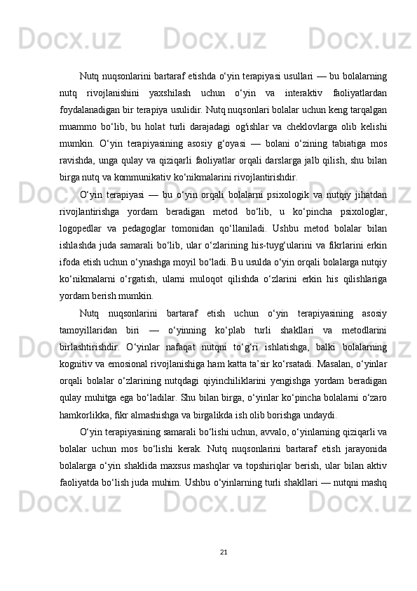 Nutq nuqsonlarini bartaraf etishda o‘yin terapiyasi usullari — bu bolalarning
nutq   rivojlanishini   yaxshilash   uchun   o‘yin   va   interaktiv   faoliyatlardan
foydalanadigan bir terapiya usulidir. Nutq nuqsonlari bolalar uchun keng tarqalgan
muammo   bo‘lib,   bu   holat   turli   darajadagi   og'ishlar   va   cheklovlarga   olib   kelishi
mumkin.   O‘yin   terapiyasining   asosiy   g‘oyasi   —   bolani   o‘zining   tabiatiga   mos
ravishda,  unga qulay va  qiziqarli  faoliyatlar  orqali  darslarga jalb qilish, shu  bilan
birga nutq va kommunikativ ko‘nikmalarini rivojlantirishdir.
O‘yin   terapiyasi   —   bu   o‘yin   orqali   bolalarni   psixologik   va   nutqiy   jihatdan
rivojlantirishga   yordam   beradigan   metod   bo‘lib,   u   ko‘pincha   psixologlar,
logopedlar   va   pedagoglar   tomonidan   qo‘llaniladi.   Ushbu   metod   bolalar   bilan
ishlashda   juda  samarali  bo‘lib,  ular  o‘zlarining  his-tuyg‘ularini   va  fikrlarini  erkin
ifoda etish uchun o‘ynashga moyil bo‘ladi. Bu usulda o‘yin orqali bolalarga nutqiy
ko‘nikmalarni   o‘rgatish,   ularni   muloqot   qilishda   o‘zlarini   erkin   his   qilishlariga
yordam berish mumkin.
Nutq   nuqsonlarini   bartaraf   etish   uchun   o‘yin   terapiyasining   asosiy
tamoyillaridan   biri   —   o‘yinning   ko‘plab   turli   shakllari   va   metodlarini
birlashtirishdir.   O‘yinlar   nafaqat   nutqni   to‘g‘ri   ishlatishga,   balki   bolalarning
kognitiv va emosional rivojlanishiga ham katta ta’sir ko‘rsatadi. Masalan, o‘yinlar
orqali   bolalar   o‘zlarining   nutqdagi   qiyinchiliklarini   yengishga   yordam   beradigan
qulay muhitga ega bo‘ladilar. Shu bilan birga, o‘yinlar ko‘pincha bolalarni o‘zaro
hamkorlikka, fikr almashishga va birgalikda ish olib borishga undaydi.
O‘yin terapiyasining samarali bo‘lishi uchun, avvalo, o‘yinlarning qiziqarli va
bolalar   uchun   mos   bo‘lishi   kerak.   Nutq   nuqsonlarini   bartaraf   etish   jarayonida
bolalarga   o‘yin   shaklida   maxsus   mashqlar   va   topshiriqlar   berish,   ular   bilan   aktiv
faoliyatda bo‘lish juda muhim. Ushbu o‘yinlarning turli shakllari — nutqni mashq
21