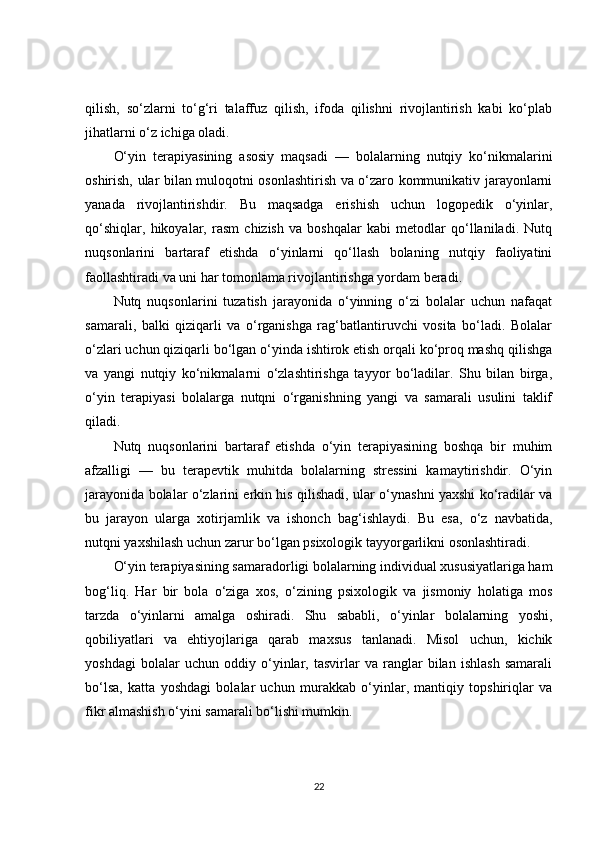 qilish,   so‘zlarni   to‘g‘ri   talaffuz   qilish,   ifoda   qilishni   rivojlantirish   kabi   ko‘plab
jihatlarni o‘z ichiga oladi.
O‘yin   terapiyasining   asosiy   maqsadi   —   bolalarning   nutqiy   ko‘nikmalarini
oshirish, ular bilan muloqotni osonlashtirish va o‘zaro kommunikativ jarayonlarni
yanada   rivojlantirishdir.   Bu   maqsadga   erishish   uchun   logopedik   o‘yinlar,
qo‘shiqlar,   hikoyalar,   rasm   chizish   va   boshqalar   kabi   metodlar   qo‘llaniladi.   Nutq
nuqsonlarini   bartaraf   etishda   o‘yinlarni   qo‘llash   bolaning   nutqiy   faoliyatini
faollashtiradi va uni har tomonlama rivojlantirishga yordam beradi.
Nutq   nuqsonlarini   tuzatish   jarayonida   o‘yinning   o‘zi   bolalar   uchun   nafaqat
samarali,   balki   qiziqarli   va   o‘rganishga   rag‘batlantiruvchi   vosita   bo‘ladi.   Bolalar
o‘zlari uchun qiziqarli bo‘lgan o‘yinda ishtirok etish orqali ko‘proq mashq qilishga
va   yangi   nutqiy   ko‘nikmalarni   o‘zlashtirishga   tayyor   bo‘ladilar.   Shu   bilan   birga,
o‘yin   terapiyasi   bolalarga   nutqni   o‘rganishning   yangi   va   samarali   usulini   taklif
qiladi.
Nutq   nuqsonlarini   bartaraf   etishda   o‘yin   terapiyasining   boshqa   bir   muhim
afzalligi   —   bu   terapevtik   muhitda   bolalarning   stressini   kamaytirishdir.   O‘yin
jarayonida bolalar o‘zlarini erkin his qilishadi, ular o‘ynashni yaxshi ko‘radilar va
bu   jarayon   ularga   xotirjamlik   va   ishonch   bag‘ishlaydi.   Bu   esa,   o‘z   navbatida,
nutqni yaxshilash uchun zarur bo‘lgan psixologik tayyorgarlikni osonlashtiradi.
O‘yin terapiyasining samaradorligi bolalarning individual xususiyatlariga ham
bog‘liq.   Har   bir   bola   o‘ziga   xos,   o‘zining   psixologik   va   jismoniy   holatiga   mos
tarzda   o‘yinlarni   amalga   oshiradi.   Shu   sababli,   o‘yinlar   bolalarning   yoshi,
qobiliyatlari   va   ehtiyojlariga   qarab   maxsus   tanlanadi.   Misol   uchun,   kichik
yoshdagi   bolalar   uchun   oddiy   o‘yinlar,   tasvirlar   va   ranglar   bilan   ishlash   samarali
bo‘lsa,   katta   yoshdagi   bolalar   uchun   murakkab   o‘yinlar,   mantiqiy   topshiriqlar   va
fikr almashish o‘yini samarali bo‘lishi mumkin.
22