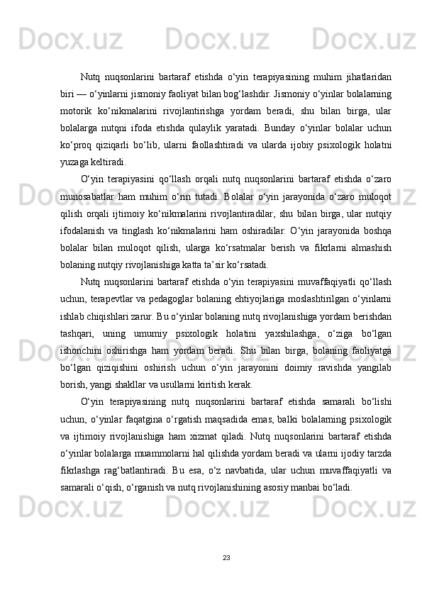 Nutq   nuqsonlarini   bartaraf   etishda   o‘yin   terapiyasining   muhim   jihatlaridan
biri — o‘yinlarni jismoniy faoliyat bilan bog‘lashdir. Jismoniy o‘yinlar bolalarning
motorik   ko‘nikmalarini   rivojlantirishga   yordam   beradi,   shu   bilan   birga,   ular
bolalarga   nutqni   ifoda   etishda   qulaylik   yaratadi.   Bunday   o‘yinlar   bolalar   uchun
ko‘proq   qiziqarli   bo‘lib,   ularni   faollashtiradi   va   ularda   ijobiy   psixologik   holatni
yuzaga keltiradi.
O‘yin   terapiyasini   qo‘llash   orqali   nutq   nuqsonlarini   bartaraf   etishda   o‘zaro
munosabatlar   ham   muhim   o‘rin   tutadi.   Bolalar   o‘yin   jarayonida   o‘zaro   muloqot
qilish   orqali   ijtimoiy   ko‘nikmalarini   rivojlantiradilar,   shu   bilan   birga,   ular   nutqiy
ifodalanish   va   tinglash   ko‘nikmalarini   ham   oshiradilar.   O‘yin   jarayonida   boshqa
bolalar   bilan   muloqot   qilish,   ularga   ko‘rsatmalar   berish   va   fikrlarni   almashish
bolaning nutqiy rivojlanishiga katta ta’sir ko‘rsatadi.
Nutq   nuqsonlarini   bartaraf   etishda   o‘yin   terapiyasini   muvaffaqiyatli   qo‘llash
uchun, terapevtlar va pedagoglar bolaning ehtiyojlariga moslashtirilgan o‘yinlarni
ishlab chiqishlari zarur. Bu o‘yinlar bolaning nutq rivojlanishiga yordam berishdan
tashqari,   uning   umumiy   psixologik   holatini   yaxshilashga,   o‘ziga   bo‘lgan
ishonchini   oshirishga   ham   yordam   beradi.   Shu   bilan   birga,   bolaning   faoliyatga
bo‘lgan   qiziqishini   oshirish   uchun   o‘yin   jarayonini   doimiy   ravishda   yangilab
borish, yangi shakllar va usullarni kiritish kerak.
O‘yin   terapiyasining   nutq   nuqsonlarini   bartaraf   etishda   samarali   bo‘lishi
uchun,   o‘yinlar   faqatgina   o‘rgatish   maqsadida   emas,   balki   bolalarning   psixologik
va   ijtimoiy   rivojlanishiga   ham   xizmat   qiladi.   Nutq   nuqsonlarini   bartaraf   etishda
o‘yinlar bolalarga muammolarni hal qilishda yordam beradi va ularni ijodiy tarzda
fikrlashga   rag‘batlantiradi.   Bu   esa,   o‘z   navbatida,   ular   uchun   muvaffaqiyatli   va
samarali o‘qish, o‘rganish va nutq rivojlanishining asosiy manbai bo‘ladi.
23