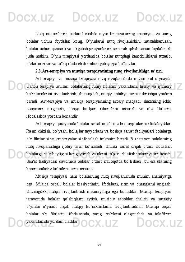 Nutq   nuqsonlarini   bartaraf   etishda   o‘yin   terapiyasining   ahamiyati   va   uning
bolalar   uchun   foydalari   keng.   O‘yinlarni   nutq   rivojlanishini   mustahkamlash,
bolalar uchun qiziqarli va o‘rgatish jarayonlarini samarali qilish uchun foydalanish
juda   muhim.   O‘yin   terapiyasi   yordamida   bolalar   nutqdagi   kamchiliklarni   tuzatib,
o‘zlarini erkin va to‘liq ifoda etish imkoniyatiga ega bo‘ladilar.
2.3.Art-terapiya va musiqa terapiyasining nutq rivojlanishiga ta’siri.
Art-terapiya   va   musiqa   terapiyasi   nutq   rivojlanishida   muhim   rol   o‘ynaydi.
Ushbu   terapiya   usullari   bolalarning   ruhiy   holatini   yaxshilash,   hissiy   va   ijtimoiy
ko‘nikmalarini rivojlantirish, shuningdek, nutqiy qobiliyatlarini oshirishga yordam
beradi.   Art-terapiya   va   musiqa   terapiyasining   asosiy   maqsadi   shaxsning   ichki
dunyosini   o‘rganish,   o‘ziga   bo‘lgan   ishonchini   oshirish   va   o‘z   fikrlarini
ifodalashda yordam berishdir.
Art-terapiya jarayonida bolalar san'at orqali o‘z his-tuyg‘ularini ifodalaydilar.
Rasm chizish, bo‘yash, kollajlar tayyorlash va boshqa san'at faoliyatlari bolalarga
o‘z  fikrlarini  va emotsiyalarini  ifodalash  imkonini  beradi. Bu  jarayon bolalarning
nutq   rivojlanishiga   ijobiy   ta'sir   ko‘rsatadi,   chunki   san'at   orqali   o‘zini   ifodalash
bolalarga so‘z boyligini kengaytirish va ularni to‘g‘ri ishlatish imkoniyatini beradi.
San'at   faoliyatlari  davomida  bolalar  o‘zaro muloqotda  bo‘lishadi,  bu  esa  ularning
kommunikativ ko‘nikmalarini oshiradi.
Musiqa   terapiyasi   ham   bolalarning   nutq   rivojlanishida   muhim   ahamiyatga
ega.   Musiqa   orqali   bolalar   hissiyotlarini   ifodalash,   ritm   va   ohanglarni   anglash,
shuningdek,   nutqni   rivojlantirish   imkoniyatiga   ega   bo‘ladilar.   Musiqa   terapiyasi
jarayonida   bolalar   qo‘shiqlarni   aytish,   musiqiy   asboblar   chalish   va   musiqiy
o‘yinlar   o‘ynash   orqali   nutqiy   ko‘nikmalarini   rivojlantiradilar.   Musiqa   orqali
bolalar   o‘z   fikrlarini   ifodalashda,   yangi   so‘zlarni   o‘rganishda   va   talaffuzni
yaxshilashda yordam oladilar.
24 