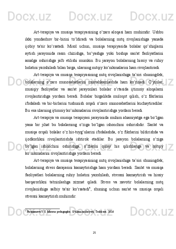 Art-terapiya   va   musiqa   terapiyasining   o‘zaro   aloqasi   ham   muhimdir.   Ushbu
ikki   yondashuv   bir-birini   to‘ldiradi   va   bolalarning   nutq   rivojlanishiga   yanada
ijobiy   ta'sir   ko‘rsatadi.   Misol   uchun,   musiqa   terapiyasida   bolalar   qo‘shiqlarni
aytish   jarayonida   rasm   chizishga,   bo‘yashga   yoki   boshqa   san'at   faoliyatlarini
amalga   oshirishga   jalb   etilishi   mumkin.   Bu   jarayon   bolalarning   hissiy   va   ruhiy
holatini yaxshilash bilan birga, ularning nutqiy ko‘nikmalarini ham rivojlantiradi.
Art-terapiya  va   musiqa   terapiyasining   nutq  rivojlanishiga   ta’siri   shuningdek,
bolalarning   o‘zaro   munosabatlarini   mustahkamlashda   ham   ko‘rinadi.   O‘yinlar,
musiqiy   faoliyatlar   va   san'at   jarayonlari   bolalar   o‘rtasida   ijtimoiy   aloqalarni
rivojlantirishga   yordam   beradi.   Bolalar   birgalikda   muloqot   qilish,   o‘z   fikrlarini
ifodalash   va   bir-birlarini   tushunish   orqali   o‘zaro   munosabatlarini   kuchaytiradilar.
Bu esa ularning ijtimoiy ko‘nikmalarini rivojlantirishga yordam beradi.
Art-terapiya va musiqa terapiyasi jarayonida muhim ahamiyatga ega bo‘lgan
yana   bir   jihat   bu   bolalarning   o‘ziga   bo‘lgan   ishonchini   oshirishdir.   San'at   va
musiqa orqali bolalar o‘z his-tuyg‘ularini ifodalashda, o‘z fikrlarini bildirishda va
ijodkorlikni   rivojlantirishda   ishtirok   etadilar.   Bu   jarayon   bolalarning   o‘ziga
bo‘lgan   ishonchini   oshirishga,   o‘zlarini   qulay   his   qilishlariga   va   nutqiy
ko‘nikmalarini rivojlantirishga yordam beradi.
Art-terapiya  va   musiqa   terapiyasining   nutq  rivojlanishiga   ta’siri   shuningdek,
bolalarning   stress   darajasini   kamaytirishga   ham   yordam   beradi.   San'at   va   musiqa
faoliyatlari   bolalarning   ruhiy   holatini   yaxshilash,   stressni   kamaytirish   va   hissiy
barqarorlikni   ta'minlashga   xizmat   qiladi.   Stress   va   xavotir   bolalarning   nutq
rivojlanishiga   salbiy   ta'sir   ko‘rsatadi 4
,   shuning   uchun   san'at   va   musiqa   orqali
stressni kamaytirish muhimdir.
4
  RaxmonovaV.S. Maxsus p е dagogika. G’ulom nashriyoti. Toshk е nt. 2016 
25