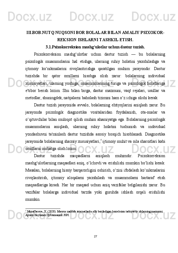 III.BOB.NUTQ NUQSONI BOR BOLALAR BILAN AMALIY PSIXOKOR-
REKSION ISHLARNI TASHKIL ETISH.
3.1.Psixokorreksion mashg‘ulotlar uchun dastur tuzish.
Psixokorreksion   mashg‘ulotlar   uchun   dastur   tuzish   —   bu   bolalarning
psixologik   muammolarini   hal   etishga,   ularning   ruhiy   holatini   yaxshilashga   va
ijtimoiy   ko‘nikmalarini   rivojlantirishga   qaratilgan   muhim   jarayondir.   Dastur
tuzishda   bir   qator   omillarni   hisobga   olish   zarur:   bolalarning   individual
xususiyatlari,   ularning   yoshiga,   muammolarining   turiga   va   psixologik   holatlariga
e'tibor   berish   lozim.   Shu   bilan   birga,   dastur   mazmuni,   vaqt   rejalari,   usullar   va
metodlar, shuningdek, natijalarni baholash tizimini ham o‘z ichiga olishi kerak.
Dastur   tuzish   jarayonida   avvalo,   bolalarning   ehtiyojlarini   aniqlash   zarur.   Bu
jarayonda   psixologik   diagnostika   vositalaridan   foydalanish,   ota-onalar   va
o‘qituvchilar bilan muloqot qilish muhim ahamiyatga ega. Bolalarning psixologik
muammolarini   aniqlash,   ularning   ruhiy   holatini   tushunish   va   individual
yondashuvni   ta'minlash   dastur   tuzishda   asosiy   bosqich   hisoblanadi.   Diagnostika
jarayonida bolalarning shaxsiy xususiyatlari, 5
 ijtimoiy muhit va oila sharoitlari kabi
omillarni inobatga olish lozim.
Dastur   tuzishda   maqsadlarni   aniqlash   muhimdir.   Psixokorreksion
mashg‘ulotlarning maqsadlari aniq, o‘lchovli va erishilishi mumkin bo‘lishi kerak.
Masalan, bolalarning hissiy barqarorligini oshirish, o‘zini ifodalash ko‘nikmalarini
rivojlantirish,   ijtimoiy   aloqalarni   yaxshilash   va   muammolarni   bartaraf   etish
maqsadlariga   kiradi.   Har   bir   maqsad   uchun   aniq   vazifalar   belgilanishi   zarur.   Bu
vazifalar   bolalarga   individual   tarzda   yoki   guruhda   ishlash   orqali   erishilishi
mumkin.
5
 Muzaffarova, X. (2020). Maxsus maktab internatlarda olib boriladigan korreksion tarbiyaviy ishlarning mazmuni. 
Архив   Научных   Публикаций  JSPI.
27