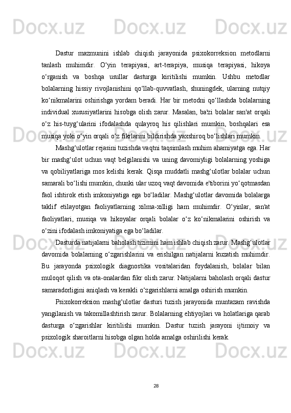 Dastur   mazmunini   ishlab   chiqish   jarayonida   psixokorreksion   metodlarni
tanlash   muhimdir.   O‘yin   terapiyasi,   art-terapiya,   musiqa   terapiyasi,   hikoya
o‘rganish   va   boshqa   usullar   dasturga   kiritilishi   mumkin.   Ushbu   metodlar
bolalarning   hissiy   rivojlanishini   qo‘llab-quvvatlash,   shuningdek,   ularning   nutqiy
ko‘nikmalarini   oshirishga   yordam   beradi.   Har   bir   metodni   qo‘llashda   bolalarning
individual   xususiyatlarini   hisobga   olish   zarur.   Masalan,   ba'zi   bolalar   san'at   orqali
o‘z   his-tuyg‘ularini   ifodalashda   qulayroq   his   qilishlari   mumkin,   boshqalari   esa
musiqa yoki o‘yin orqali o‘z fikrlarini bildirishda yaxshiroq bo‘lishlari mumkin.
Mashg‘ulotlar rejasini tuzishda vaqtni taqsimlash muhim ahamiyatga ega. Har
bir   mashg‘ulot   uchun   vaqt   belgilanishi   va   uning   davomiyligi   bolalarning   yoshiga
va qobiliyatlariga  mos  kelishi  kerak. Qisqa  muddatli  mashg‘ulotlar  bolalar  uchun
samarali bo‘lishi mumkin, chunki ular uzoq vaqt davomida e'tiborini yo‘qotmasdan
faol  ishtirok etish imkoniyatiga ega bo‘ladilar. Mashg‘ulotlar  davomida bolalarga
taklif   etilayotgan   faoliyatlarning   xilma-xilligi   ham   muhimdir.   O‘yinlar,   san'at
faoliyatlari,   musiqa   va   hikoyalar   orqali   bolalar   o‘z   ko‘nikmalarini   oshirish   va
o‘zini ifodalash imkoniyatiga ega bo‘ladilar.
Dasturda natijalarni baholash tizimini ham ishlab chiqish zarur. Mashg‘ulotlar
davomida   bolalarning   o‘zgarishlarini   va   erishilgan   natijalarni   kuzatish   muhimdir.
Bu   jarayonda   psixologik   diagnostika   vositalaridan   foydalanish,   bolalar   bilan
muloqot qilish va ota-onalardan fikr olish zarur. Natijalarni baholash orqali dastur
samaradorligini aniqlash va kerakli o‘zgarishlarni amalga oshirish mumkin.
Psixokorreksion   mashg‘ulotlar   dasturi   tuzish   jarayonida   muntazam   ravishda
yangilanish va takomillashtirish zarur. Bolalarning ehtiyojlari va holatlariga qarab
dasturga   o‘zgarishlar   kiritilishi   mumkin.   Dastur   tuzish   jarayoni   ijtimoiy   va
psixologik sharoitlarni hisobga olgan holda amalga oshirilishi kerak.
28
