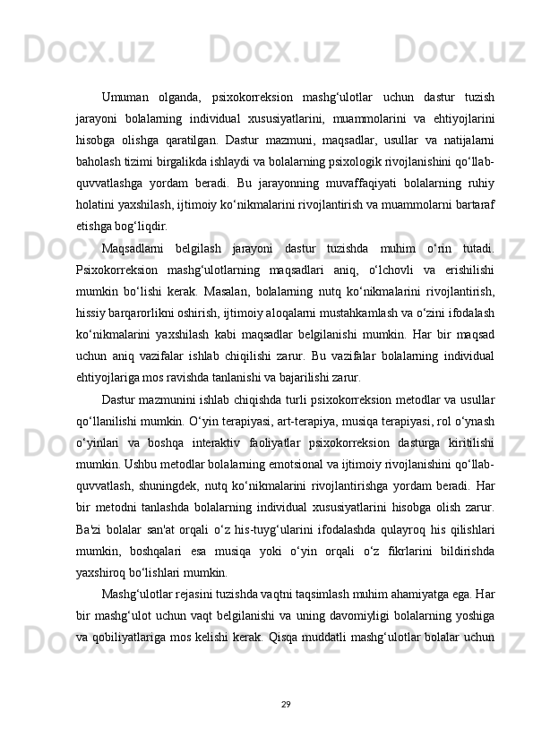 Umuman   olganda,   psixokorreksion   mashg‘ulotlar   uchun   dastur   tuzish
jarayoni   bolalarning   individual   xususiyatlarini,   muammolarini   va   ehtiyojlarini
hisobga   olishga   qaratilgan.   Dastur   mazmuni,   maqsadlar,   usullar   va   natijalarni
baholash tizimi birgalikda ishlaydi va bolalarning psixologik rivojlanishini qo‘llab-
quvvatlashga   yordam   beradi.   Bu   jarayonning   muvaffaqiyati   bolalarning   ruhiy
holatini yaxshilash, ijtimoiy ko‘nikmalarini rivojlantirish va muammolarni bartaraf
etishga bog‘liqdir.
Maqsadlarni   belgilash   jarayoni   dastur   tuzishda   muhim   o‘rin   tutadi.
Psixokorreksion   mashg‘ulotlarning   maqsadlari   aniq,   o‘lchovli   va   erishilishi
mumkin   bo‘lishi   kerak.   Masalan,   bolalarning   nutq   ko‘nikmalarini   rivojlantirish,
hissiy barqarorlikni oshirish, ijtimoiy aloqalarni mustahkamlash va o‘zini ifodalash
ko‘nikmalarini   yaxshilash   kabi   maqsadlar   belgilanishi   mumkin.   Har   bir   maqsad
uchun   aniq   vazifalar   ishlab   chiqilishi   zarur.   Bu   vazifalar   bolalarning   individual
ehtiyojlariga mos ravishda tanlanishi va bajarilishi zarur.
Dastur mazmunini ishlab chiqishda turli psixokorreksion metodlar va usullar
qo‘llanilishi mumkin. O‘yin terapiyasi, art-terapiya, musiqa terapiyasi, rol o‘ynash
o‘yinlari   va   boshqa   interaktiv   faoliyatlar   psixokorreksion   dasturga   kiritilishi
mumkin. Ushbu metodlar bolalarning emotsional va ijtimoiy rivojlanishini qo‘llab-
quvvatlash,   shuningdek,   nutq   ko‘nikmalarini   rivojlantirishga   yordam   beradi.   Har
bir   metodni   tanlashda   bolalarning   individual   xususiyatlarini   hisobga   olish   zarur.
Ba'zi   bolalar   san'at   orqali   o‘z   his-tuyg‘ularini   ifodalashda   qulayroq   his   qilishlari
mumkin,   boshqalari   esa   musiqa   yoki   o‘yin   orqali   o‘z   fikrlarini   bildirishda
yaxshiroq bo‘lishlari mumkin.
Mashg‘ulotlar rejasini tuzishda vaqtni taqsimlash muhim ahamiyatga ega. Har
bir   mashg‘ulot   uchun   vaqt   belgilanishi   va   uning   davomiyligi   bolalarning   yoshiga
va qobiliyatlariga  mos  kelishi  kerak. Qisqa  muddatli  mashg‘ulotlar  bolalar  uchun
29