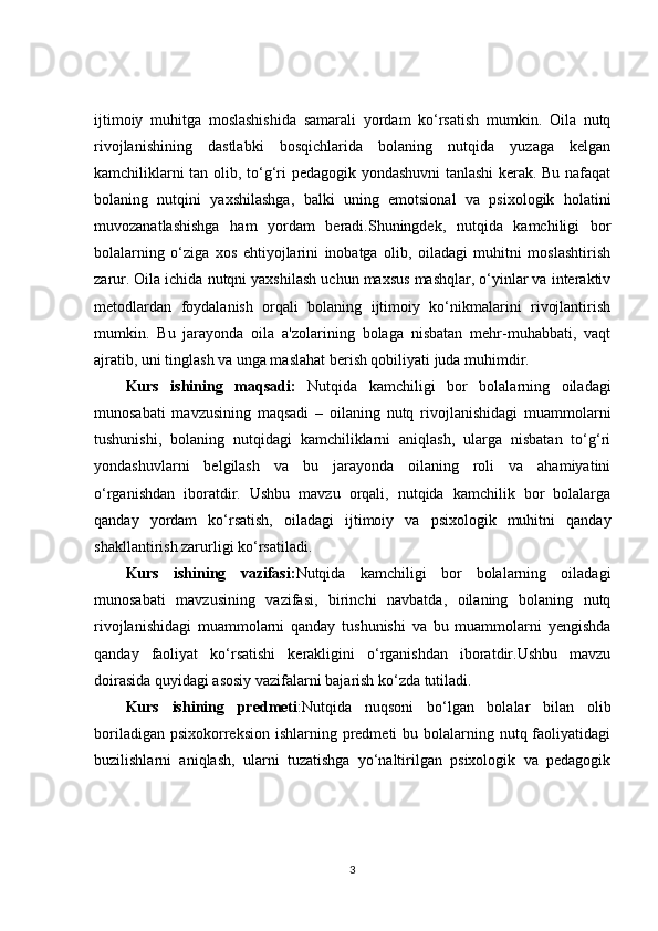 ijtimoiy   muhitga   moslashishida   samarali   yordam   ko‘rsatish   mumkin.   Oila   nutq
rivojlanishining   dastlabki   bosqichlarida   bolaning   nutqida   yuzaga   kelgan
kamchiliklarni tan olib, to‘g‘ri pedagogik yondashuvni  tanlashi kerak. Bu nafaqat
bolaning   nutqini   yaxshilashga,   balki   uning   emotsional   va   psixologik   holatini
muvozanatlashishga   ham   yordam   beradi.Shuningdek,   nutqida   kamchiligi   bor
bolalarning   o‘ziga   xos   ehtiyojlarini   inobatga   olib,   oiladagi   muhitni   moslashtirish
zarur. Oila ichida nutqni yaxshilash uchun maxsus mashqlar, o‘yinlar va interaktiv
metodlardan   foydalanish   orqali   bolaning   ijtimoiy   ko‘nikmalarini   rivojlantirish
mumkin.   Bu   jarayonda   oila   a'zolarining   bolaga   nisbatan   mehr-muhabbati,   vaqt
ajratib, uni tinglash va unga maslahat berish qobiliyati juda muhimdir.
Kurs   ishining   maqsadi:   Nutqida   kamchiligi   bor   bolalarning   oiladagi
munosabati   mavzusining   maqsadi   –   oilaning   nutq   rivojlanishidagi   muammolarni
tushunishi,   bolaning   nutqidagi   kamchiliklarni   aniqlash,   ularga   nisbatan   to‘g‘ri
yondashuvlarni   belgilash   va   bu   jarayonda   oilaning   roli   va   ahamiyatini
o‘rganishdan   iboratdir.   Ushbu   mavzu   orqali,   nutqida   kamchilik   bor   bolalarga
qanday   yordam   ko‘rsatish,   oiladagi   ijtimoiy   va   psixologik   muhitni   qanday
shakllantirish zarurligi ko‘rsatiladi.
Kurs   ishining   vazifasi: Nutqida   kamchiligi   bor   bolalarning   oiladagi
munosabati   mavzusining   vazifasi,   birinchi   navbatda,   oilaning   bolaning   nutq
rivojlanishidagi   muammolarni   qanday   tushunishi   va   bu   muammolarni   yengishda
qanday   faoliyat   ko‘rsatishi   kerakligini   o‘rganishdan   iboratdir.Ushbu   mavzu
doirasida quyidagi asosiy vazifalarni bajarish ko‘zda tutiladi.
Kurs   ishining   predmeti :Nutqida   nuqsoni   bo‘lgan   bolalar   bilan   olib
boriladigan psixokorreksion  ishlarning predmeti  bu bolalarning nutq faoliyatidagi
buzilishlarni   aniqlash,   ularni   tuzatishga   yo‘naltirilgan   psixologik   va   pedagogik
3