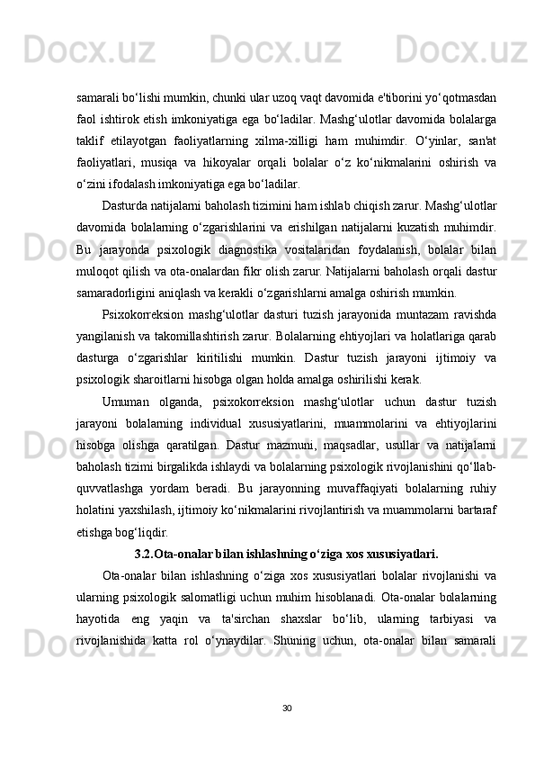 samarali bo‘lishi mumkin, chunki ular uzoq vaqt davomida e'tiborini yo‘qotmasdan
faol  ishtirok etish imkoniyatiga ega bo‘ladilar. Mashg‘ulotlar  davomida bolalarga
taklif   etilayotgan   faoliyatlarning   xilma-xilligi   ham   muhimdir.   O‘yinlar,   san'at
faoliyatlari,   musiqa   va   hikoyalar   orqali   bolalar   o‘z   ko‘nikmalarini   oshirish   va
o‘zini ifodalash imkoniyatiga ega bo‘ladilar.
Dasturda natijalarni baholash tizimini ham ishlab chiqish zarur. Mashg‘ulotlar
davomida   bolalarning   o‘zgarishlarini   va   erishilgan   natijalarni   kuzatish   muhimdir.
Bu   jarayonda   psixologik   diagnostika   vositalaridan   foydalanish,   bolalar   bilan
muloqot qilish va ota-onalardan fikr olish zarur. Natijalarni baholash orqali dastur
samaradorligini aniqlash va kerakli o‘zgarishlarni amalga oshirish mumkin.
Psixokorreksion   mashg‘ulotlar   dasturi   tuzish   jarayonida   muntazam   ravishda
yangilanish va takomillashtirish zarur. Bolalarning ehtiyojlari va holatlariga qarab
dasturga   o‘zgarishlar   kiritilishi   mumkin.   Dastur   tuzish   jarayoni   ijtimoiy   va
psixologik sharoitlarni hisobga olgan holda amalga oshirilishi kerak.
Umuman   olganda,   psixokorreksion   mashg‘ulotlar   uchun   dastur   tuzish
jarayoni   bolalarning   individual   xususiyatlarini,   muammolarini   va   ehtiyojlarini
hisobga   olishga   qaratilgan.   Dastur   mazmuni,   maqsadlar,   usullar   va   natijalarni
baholash tizimi birgalikda ishlaydi va bolalarning psixologik rivojlanishini qo‘llab-
quvvatlashga   yordam   beradi.   Bu   jarayonning   muvaffaqiyati   bolalarning   ruhiy
holatini yaxshilash, ijtimoiy ko‘nikmalarini rivojlantirish va muammolarni bartaraf
etishga bog‘liqdir.
3.2.Ota-onalar bilan ishlashning o‘ziga xos xususiyatlari.
Ota-onalar   bilan   ishlashning   o‘ziga   xos   xususiyatlari   bolalar   rivojlanishi   va
ularning psixologik salomatligi uchun muhim hisoblanadi. Ota-onalar  bolalarning
hayotida   eng   yaqin   va   ta'sirchan   shaxslar   bo‘lib,   ularning   tarbiyasi   va
rivojlanishida   katta   rol   o‘ynaydilar.   Shuning   uchun,   ota-onalar   bilan   samarali
30 