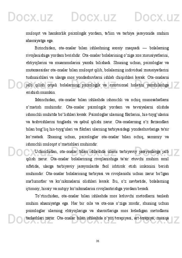 muloqot   va   hamkorlik   psixologik   yordam,   ta'lim   va   tarbiya   jarayonida   muhim
ahamiyatga ega.
Birinchidan,   ota-onalar   bilan   ishlashning   asosiy   maqsadi   —   bolalarning
rivojlanishiga yordam berishdir. Ota-onalar bolalarining o‘ziga xos xususiyatlarini,
ehtiyojlarini   va   muammolarini   yaxshi   bilishadi.   Shuning   uchun,   psixologlar   va
mutaxassislar ota-onalar bilan muloqot qilib, bolalarning individual xususiyatlarini
tushunishlari   va ularga  mos  yondashuvlarni  ishlab  chiqishlari   kerak. Ota-onalarni
jalb   qilish   orqali   bolalarning   psixologik   va   emotsional   holatini   yaxshilashga
erishish mumkin.
Ikkinchidan,   ota-onalar   bilan   ishlashda   ishonchli   va   ochiq   munosabatlarni
o‘rnatish   muhimdir.   Ota-onalar   psixologik   yordam   va   tavsiyalarni   olishda
ishonchli muhitda bo‘lishlari kerak. Psixologlar ularning fikrlarini, his-tuyg‘ularini
va   tashvishlarini   tinglashi   va   qabul   qilishi   zarur.   Ota-onalarning   o‘z   farzandlari
bilan bog‘liq his-tuyg‘ulari va fikrlari ularning tarbiyasidagi yondashuvlariga ta'sir
ko‘rsatadi.   Shuning   uchun,   psixologlar   ota-onalar   bilan   ochiq,   samimiy   va
ishonchli muloqot o‘rnatishlari muhimdir.
Uchinchidan,   ota-onalar   bilan   ishlashda   ularni   tarbiyaviy   jarayonlarga   jalb
qilish   zarur.   Ota-onalar   bolalarining   rivojlanishiga   ta'sir   etuvchi   muhim   omil
sifatida,   ularga   tarbiyaviy   jarayonlarda   faol   ishtirok   etish   imkonini   berish
muhimdir.   Ota-onalar   bolalarining   tarbiyasi   va   rivojlanishi   uchun   zarur   bo‘lgan
ma'lumotlar   va   ko‘nikmalarni   olishlari   kerak.   Bu,   o‘z   navbatida,   bolalarning
ijtimoiy, hissiy va nutqiy ko‘nikmalarini rivojlantirishga yordam beradi.
To‘rtinchidan,   ota-onalar   bilan   ishlashda   mos   keluvchi   metodlarni   tanlash
muhim   ahamiyatga   ega.   Har   bir   oila   va   ota-ona   o‘ziga   xosdir,   shuning   uchun
psixologlar   ularning   ehtiyojlariga   va   sharoitlariga   mos   keladigan   metodlarni
tanlashlari   zarur.   Ota-onalar   bilan   ishlashda   o‘yin   terapiyasi,   art-terapiya,   musiqa
31 