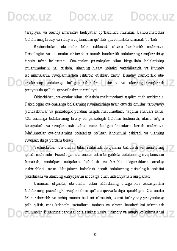terapiyasi   va   boshqa   interaktiv   faoliyatlar   qo‘llanilishi   mumkin.   Ushbu   metodlar
bolalarning hissiy va ruhiy rivojlanishini qo‘llab-quvvatlashda samarali bo‘ladi.
Beshinchidan,   ota-onalar   bilan   ishlashda   o‘zaro   hamkorlik   muhimdir.
Psixologlar   va   ota-onalar   o‘rtasida   samarali   hamkorlik   bolalarning   rivojlanishiga
ijobiy   ta'sir   ko‘rsatadi.   Ota-onalar   psixologlar   bilan   birgalikda   bolalarining
muammolarini   hal   etishda,   ularning   hissiy   holatini   yaxshilashda   va   ijtimoiy
ko‘nikmalarini   rivojlantirishda   ishtirok   etishlari   zarur.   Bunday   hamkorlik   ota-
onalarning   bolalariga   bo‘lgan   ishonchini   oshiradi   va   ularning   rivojlanish
jarayonida qo‘llab-quvvatlashni ta'minlaydi.
Oltinchidan, ota-onalar bilan ishlashda ma'lumotlarni taqdim etish muhimdir.
Psixologlar ota-onalarga bolalarning rivojlanishiga ta'sir etuvchi omillar, tarbiyaviy
yondashuvlar   va   psixologik   yordam   haqida   ma'lumotlarni   taqdim   etishlari   zarur.
Ota-onalarga   bolalarining   hissiy   va   psixologik   holatini   tushunish,   ularni   to‘g‘ri
tarbiyalash   va   rivojlantirish   uchun   zarur   bo‘lgan   bilimlarni   berish   muhimdir.
Ma'lumotlar   ota-onalarning   bolalariga   bo‘lgan   ishonchini   oshiradi   va   ularning
rivojlanishiga yordam beradi.
Yettinchidan,   ota-onalar   bilan   ishlashda   natijalarni   baholash   va   monitoring
qilish muhimdir. Psixologlar  ota-onalar  bilan birgalikda bolalarning rivojlanishini
kuzatish,   erishilgan   natijalarni   baholash   va   kerakli   o‘zgarishlarni   amalga
oshirishlari   lozim.   Natijalarni   baholash   orqali   bolalarning   psixologik   holatini
yaxshilash va ularning ehtiyojlarini inobatga olish imkoniyatlari aniqlanadi.
Umuman   olganda,   ota-onalar   bilan   ishlashning   o‘ziga   xos   xususiyatlari
bolalarning   psixologik   rivojlanishini   qo‘llab-quvvatlashga   qaratilgan.   Ota-onalar
bilan   ishonchli   va   ochiq   munosabatlarni   o‘rnatish,   ularni   tarbiyaviy   jarayonlarga
jalb   qilish,   mos   keluvchi   metodlarni   tanlash   va   o‘zaro   hamkorlikni   ta'minlash
muhimdir. Bularning barchasi bolalarning hissiy, ijtimoiy va nutqiy ko‘nikmalarini
32