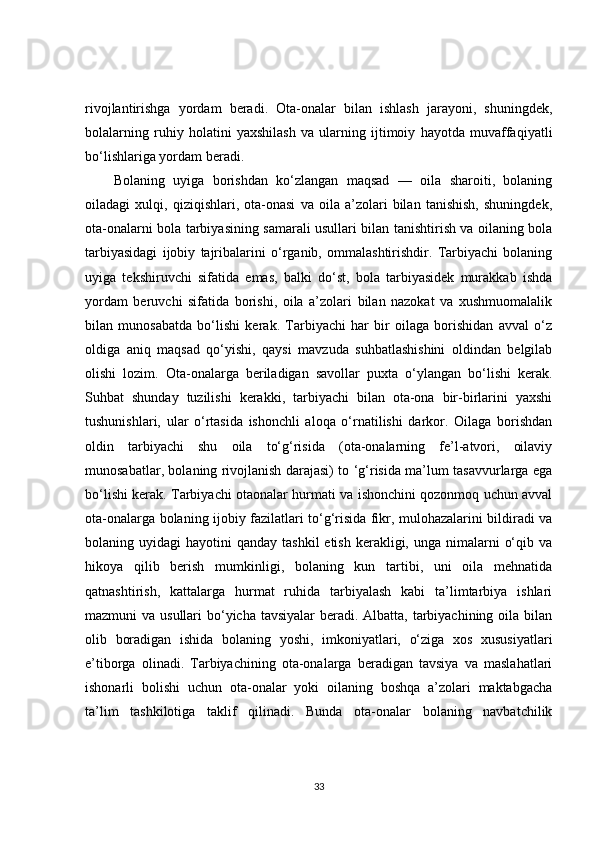 rivojlantirishga   yordam   beradi.   Ota-onalar   bilan   ishlash   jarayoni,   shuningdek,
bolalarning   ruhiy   holatini   yaxshilash   va   ularning   ijtimoiy   hayotda   muvaffaqiyatli
bo‘lishlariga yordam beradi.
Bolaning   uyiga   borishdan   ko‘zlangan   maqsad   —   oila   sharoiti,   bolaning
oiladagi   xulqi,   qiziqishlari,   ota-onasi   va   oila   a’zolari   bilan   tanishish,   shuningdek,
ota-onalarni bola tarbiyasining samarali usullari bilan tanishtirish va oilaning bola
tarbiyasidagi   ijobiy   tajribalarini   o‘rganib,   ommalashtirishdir.   Tarbiyachi   bolaning
uyiga   tekshiruvchi   sifatida   emas,   balki   do‘st,   bola   tarbiyasidek   murakkab   ishda
yordam   beruvchi   sifatida   borishi,   oila   a’zolari   bilan   nazokat   va   xushmuomalalik
bilan   munosabatda   bo‘lishi   kerak.   Tarbiyachi   har   bir   oilaga   borishidan   avval   o‘z
oldiga   aniq   maqsad   qo‘yishi,   qaysi   mavzuda   suhbatlashishini   oldindan   belgilab
olishi   lozim.   Ota-onalarga   beriladigan   savollar   puxta   o‘ylangan   bo‘lishi   kerak.
Suhbat   shunday   tuzilishi   kerakki,   tarbiyachi   bilan   ota-ona   bir-birlarini   yaxshi
tushunishlari,   ular   o‘rtasida   ishonchli   aloqa   o‘rnatilishi   darkor.   Oilaga   borishdan
oldin   tarbiyachi   shu   oila   to‘g‘risida   (ota-onalarning   fe’l-atvori,   oilaviy
munosabatlar, bolaning rivojlanish darajasi) to ‘g‘risida ma’lum tasavvurlarga ega
bo‘lishi kerak. Tarbiyachi otaonalar hurmati va ishonchini qozonmoq uchun avval
ota-onalarga bolaning ijobiy fazilatlari to‘g‘risida fikr, mulohazalarini bildiradi va
bolaning uyidagi   hayotini  qanday  tashkil   etish  kerakligi, unga  nimalarni   o‘qib  va
hikoya   qilib   berish   mumkinligi,   bolaning   kun   tartibi,   uni   oila   mehnatida
qatnashtirish,   kattalarga   hurmat   ruhida   tarbiyalash   kabi   ta’limtarbiya   ishlari
mazmuni va usullari  bo‘yicha tavsiyalar  beradi. Albatta, tarbiyachining oila bilan
olib   boradigan   ishida   bolaning   yoshi,   imkoniyatlari,   o‘ziga   xos   xususiyatlari
e’tiborga   olinadi.   Tarbiyachining   ota-onalarga   beradigan   tavsiya   va   maslahatlari
ishonarli   bolishi   uchun   ota-onalar   yoki   oilaning   boshqa   a’zolari   maktabgacha
ta’lim   tashkilotiga   taklif   qilinadi.   Bunda   ota-onalar   bolaning   navbatchilik
33 