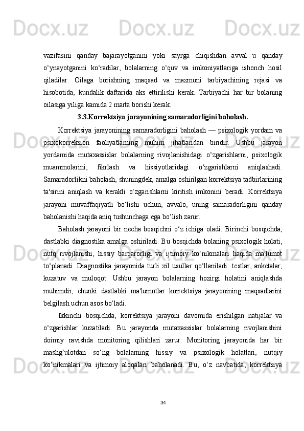 vazifasini   qanday   bajarayotganini   yoki   sayrga   chiqishdan   avval   u   qanday
o‘ynayotganini   ko‘radilar,   bolalarning   o‘quv   va   imkoniyatlariga   ishonch   hosil
qiladilar.   Oilaga   borishning   maqsad   va   mazmuni   tarbiyachining   rejasi   va
hisobotida,   kundalik   daftarida   aks   ettirilishi   kerak.   Tarbiyachi   har   bir   bolaning
oilasiga yiliga kamida 2 marta borishi kerak. 
3.3.Korrektsiya jarayonining samaradorligini baholash .
Korrektsiya   jarayonining   samaradorligini   baholash   —   psixologik   yordam   va
psixokorreksion   faoliyatlarning   muhim   jihatlaridan   biridir.   Ushbu   jarayon
yordamida   mutaxassislar   bolalarning   rivojlanishidagi   o‘zgarishlarni,   psixologik
muammolarini,   fikrlash   va   hissiyotlaridagi   o‘zgarishlarni   aniqlashadi.
Samaradorlikni baholash, shuningdek, amalga oshirilgan korrektsiya tadbirlarining
ta'sirini   aniqlash   va   kerakli   o‘zgarishlarni   kiritish   imkonini   beradi.   Korrektsiya
jarayoni   muvaffaqiyatli   bo‘lishi   uchun,   avvalo,   uning   samaradorligini   qanday
baholanishi haqida aniq tushunchaga ega bo‘lish zarur.
Baholash   jarayoni   bir   necha   bosqichni   o‘z   ichiga   oladi.   Birinchi   bosqichda,
dastlabki  diagnostika  amalga oshiriladi. Bu  bosqichda bolaning psixologik  holati,
nutq   rivojlanishi,   hissiy   barqarorligi   va   ijtimoiy   ko‘nikmalari   haqida   ma'lumot
to‘planadi.   Diagnostika   jarayonida   turli   xil   usullar   qo‘llaniladi:   testlar,   anketalar,
kuzatuv   va   muloqot.   Ushbu   jarayon   bolalarning   hozirgi   holatini   aniqlashda
muhimdir,   chunki   dastlabki   ma'lumotlar   korrektsiya   jarayonining   maqsadlarini
belgilash uchun asos bo‘ladi.
Ikkinchi   bosqichda,   korrektsiya   jarayoni   davomida   erishilgan   natijalar   va
o‘zgarishlar   kuzatiladi.   Bu   jarayonda   mutaxassislar   bolalarning   rivojlanishini
doimiy   ravishda   monitoring   qilishlari   zarur.   Monitoring   jarayonida   har   bir
mashg‘ulotdan   so‘ng   bolalarning   hissiy   va   psixologik   holatlari,   nutqiy
ko‘nikmalari   va   ijtimoiy   aloqalari   baholanadi.   Bu,   o‘z   navbatida,   korrektsiya
34