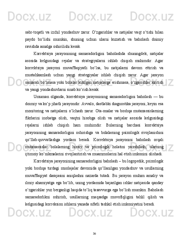 sabr-toqatli   va  izchil  yondashuv  zarur. O‘zgarishlar   va natijalar  vaqt  o‘tishi  bilan
paydo   bo‘lishi   mumkin,   shuning   uchun   ularni   kuzatish   va   baholash   doimiy
ravishda amalga oshirilishi kerak.
Korrektsiya   jarayonining   samaradorligini   baholashda   shuningdek,   natijalar
asosida   kelgusidagi   rejalar   va   strategiyalarni   ishlab   chiqish   muhimdir.   Agar
korrektsiya   jarayoni   muvaffaqiyatli   bo‘lsa,   bu   natijalarni   davom   ettirish   va
mustahkamlash   uchun   yangi   strategiyalar   ishlab   chiqish   zarur.   Agar   jarayon
samarali bo‘lmasa yoki bolalar kutilgan natijalarga erishmasa, o‘zgarishlar kiritish
va yangi yondashuvlarni sinab ko‘rish kerak.
Umuman   olganda,   korrektsiya   jarayonining   samaradorligini   baholash   —   bu
doimiy va ko‘p jihatli jarayondir. Avvalo, dastlabki diagnostika jarayoni, keyin esa
monitoring   va   natijalarni   o‘lchash   zarur.   Ota-onalar   va   boshqa   mutaxassislarning
fikrlarini   inobatga   olish,   vaqtni   hisobga   olish   va   natijalar   asosida   kelgusidagi
rejalarni   ishlab   chiqish   ham   muhimdir.   Bularning   barchasi   korrektsiya
jarayonining   samaradorligini   oshirishga   va   bolalarning   psixologik   rivojlanishini
qo‘llab-quvvatlashga   yordam   beradi.   Korrektsiya   jarayonini   baholash   orqali
mutaxassislar   bolalarning   hissiy   va   psixologik   holatini   yaxshilash,   ularning
ijtimoiy ko‘nikmalarini rivojlantirish va muammolarini hal etish imkonini olishadi.
Korrektsiya jarayonining samaradorligini baholash – bu logopedik, psixologik
yoki   boshqa   turdagi   muolajalar   davomida   qo‘llanilgan   yondashuv   va   usullarning
muvaffaqiyat   darajasini   aniqlashni   nazarda   tutadi.   Bu   jarayon   muhim   amaliy   va
ilmiy ahamiyatga  ega bo‘lib, uning yordamida bajarilgan ishlar  natijasida  qanday
o‘zgarishlar yuz berganligi haqida to‘liq tasavvurga ega bo‘lish mumkin. Baholash
samaradorlikni   oshirish,   usullarning   maqsadga   muvofiqligini   tahlil   qilish   va
kelgusidagi korreksion ishlarni yanada sifatli tashkil etish imkoniyatini beradi.
36 