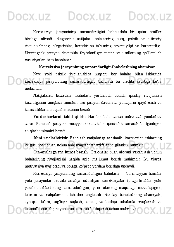 Korrektsiya   jarayonining   samaradorligini   baholashda   bir   qator   omillar
hisobga   olinadi:   diagnostik   natijalar,   bolalarning   nutq,   psixik   va   ijtimoiy
rivojlanishidagi   o‘zgarishlar,   korrektsion   ta‘sirning   davomiyligi   va   barqarorligi.
Shuningdek,   jarayon   davomida   foydalanilgan   metod   va   usullarning   qo‘llanilish
xususiyatlari ham baholanadi.
Korrektsiya jarayonining samaradorligini baholashning ahamiyati
Nutq   yoki   psixik   rivojlanishida   nuqsoni   bor   bolalar   bilan   ishlashda
korrektsiya   jarayonining   samaradorligini   baholash   bir   nechta   sababga   ko‘ra
muhimdir:
Natijalarni   kuzatish:   Baholash   yordamida   bolada   qanday   rivojlanish
kuzatilganini   aniqlash   mumkin.   Bu   jarayon   davomida   yutuqlarni   qayd   etish   va
kamchiliklarni aniqlash imkonini beradi.
Yondashuvlarni   tahlil   qilish:   Har   bir   bola   uchun   individual   yondashuv
zarur.   Baholash   jarayoni   muayyan   metodikalar   qanchalik   samarali   bo‘lganligini
aniqlash imkonini beradi.
Ishni   rejalashtirish:   Baholash   natijalariga   asoslanib,   korrektsion   ishlarning
kelgusi bosqichlari uchun aniq maqsad va vazifalar belgilanishi mumkin.
Ota-onalarga   ma‘lumot   berish:   Ota-onalar   bilan   aloqani   yaxshilash   uchun
bolalarining   rivojlanishi   haqida   aniq   ma‘lumot   berish   muhimdir.   Bu   ularda
motivatsiya uyg‘otadi va bolaga ko‘proq yordam berishga undaydi.
Korrektsiya   jarayonining   samaradorligini   baholash   —   bu   muayyan   tizimlar
yoki   jarayonlar   asosida   amalga   oshirilgan   korrektsiyalar   (o‘zgartirishlar   yoki
yaxshilanishlar)   ning   samaradorligini,   ya'ni   ularning   maqsadga   muvofiqligini,
ta'sirini   va   natijalarini   o‘lchashni   anglatadi.   Bunday   baholashning   ahamiyati,
ayniqsa,   ta'lim,   sog'liqni   saqlash,   sanoat,   va   boshqa   sohalarda   rivojlanish   va
takomillashtirish jarayonlarini samarali boshqarish uchun muhimdir.
37 
