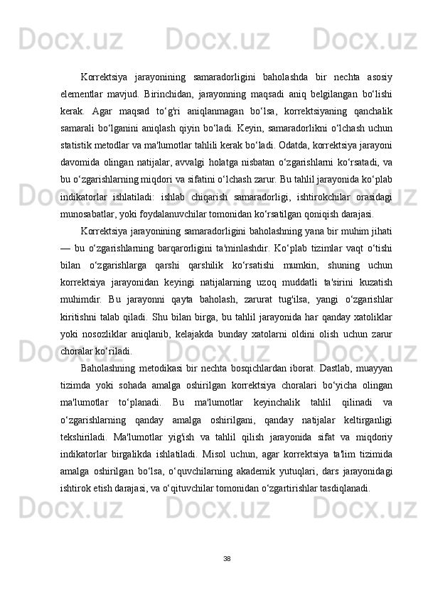 Korrektsiya   jarayonining   samaradorligini   baholashda   bir   nechta   asosiy
elementlar   mavjud.   Birinchidan,   jarayonning   maqsadi   aniq   belgilangan   bo‘lishi
kerak.   Agar   maqsad   to‘g'ri   aniqlanmagan   bo‘lsa,   korrektsiyaning   qanchalik
samarali   bo‘lganini   aniqlash   qiyin   bo‘ladi.   Keyin,   samaradorlikni   o‘lchash   uchun
statistik metodlar va ma'lumotlar tahlili kerak bo‘ladi. Odatda, korrektsiya jarayoni
davomida   olingan   natijalar,   avvalgi   holatga   nisbatan   o‘zgarishlarni   ko‘rsatadi,   va
bu o‘zgarishlarning miqdori va sifatini o‘lchash zarur. Bu tahlil jarayonida ko‘plab
indikatorlar   ishlatiladi:   ishlab   chiqarish   samaradorligi,   ishtirokchilar   orasidagi
munosabatlar, yoki foydalanuvchilar tomonidan ko‘rsatilgan qoniqish darajasi.
Korrektsiya jarayonining samaradorligini baholashning yana bir muhim jihati
—   bu   o‘zgarishlarning   barqarorligini   ta'minlashdir.   Ko‘plab   tizimlar   vaqt   o‘tishi
bilan   o‘zgarishlarga   qarshi   qarshilik   ko‘rsatishi   mumkin,   shuning   uchun
korrektsiya   jarayonidan   keyingi   natijalarning   uzoq   muddatli   ta'sirini   kuzatish
muhimdir.   Bu   jarayonni   qayta   baholash,   zarurat   tug'ilsa,   yangi   o‘zgarishlar
kiritishni   talab   qiladi.   Shu   bilan   birga,   bu   tahlil   jarayonida   har   qanday   xatoliklar
yoki   nosozliklar   aniqlanib,   kelajakda   bunday   xatolarni   oldini   olish   uchun   zarur
choralar ko‘riladi.
Baholashning   metodikasi   bir   nechta   bosqichlardan   iborat.   Dastlab,   muayyan
tizimda   yoki   sohada   amalga   oshirilgan   korrektsiya   choralari   bo‘yicha   olingan
ma'lumotlar   to‘planadi.   Bu   ma'lumotlar   keyinchalik   tahlil   qilinadi   va
o‘zgarishlarning   qanday   amalga   oshirilgani,   qanday   natijalar   keltirganligi
tekshiriladi.   Ma'lumotlar   yig'ish   va   tahlil   qilish   jarayonida   sifat   va   miqdoriy
indikatorlar   birgalikda   ishlatiladi.   Misol   uchun,   agar   korrektsiya   ta'lim   tizimida
amalga   oshirilgan   bo‘lsa,   o‘quvchilarning   akademik   yutuqlari,   dars   jarayonidagi
ishtirok etish darajasi, va o‘qituvchilar tomonidan o‘zgartirishlar tasdiqlanadi.
38 