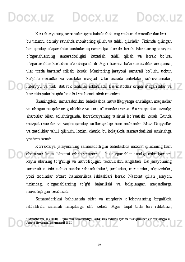Korrektsiyaning samaradorligini baholashda eng muhim elementlardan biri —
bu tizimni  doimiy ravishda  monitoring qilish va tahlil qilishdir. Tizimda qilingan
har qanday o‘zgarishlar boshidanoq nazoratga olinishi kerak. Monitoring jarayoni
o‘zgarishlarning   samaradorligini   kuzatish,   tahlil   qilish   va   kerak   bo‘lsa,
o‘zgartirishlar kiritishni o‘z ichiga oladi. Agar tizimda ba'zi nosozliklar aniqlansa,
ular   tezda   bartaraf   etilishi   kerak.   Monitoring   jarayoni   samarali   bo‘lishi   uchun
ko‘plab   metodlar   va   vositalar   mavjud.   Ular   orasida   anketalar,   so‘rovnomalar,
interv'yu   va   turli   statistik   tahlillar   ishlatiladi.   Bu   metodlar   orqali   o‘zgarishlar   va
korrektsiyalar haqida batafsil ma'lumot olish mumkin.
Shuningdek, samaradorlikni baholashda muvaffaqiyatga erishilgan maqsadlar
va olingan natijalarning ob'ektiv va aniq o‘lchovlari zarur. Bu maqsadlar, avvalgi
sharoitlar   bilan   solishtirganda,   korrektsiyaning   ta'sirini   ko‘rsatishi   kerak.   Bunda
mavjud resurslar va vaqtni qanday sarflanganligi ham muhimdir. Muvaffaqiyatlar
va xatoliklar tahlil  qilinishi  lozim, chunki  bu kelajakda samaradorlikni oshirishga
yordam beradi.
Korrektsiya   jarayonining  samaradorligini   baholashda   nazorat   qilishning   ham
ahamiyati   katta.   Nazorat   qilish   jarayoni   —   bu   o‘zgarishlar   amalga   oshirilgandan
keyin   ularning   to‘g'riligi   va   muvofiqligini   tekshirishni   anglatadi.   Bu   jarayonning
samarali   o‘tishi   uchun   barcha   ishtirokchilar 6
,   jumladan,   menejerlar,   o‘quvchilar,
yoki   xodimlar   o‘zaro   hamkorlikda   ishlashlari   kerak.   Nazorat   qilish   jarayoni
tizimdagi   o‘zgarishlarning   to‘g'ri   bajarilishi   va   belgilangan   maqsadlarga
muvofiqligini tekshiradi.
Samaradorlikni   baholashda   sifat   va   miqdoriy   o‘lchovlarning   birgalikda
ishlatilishi   samarali   natijalarga   olib   keladi.   Agar   faqat   bitta   turi   ishlatilsa,
6
 Muzaffarova, X. (2020). O‘quvchilar savodxonligini oshirishda didaktik oyin va mashqlarni tanlash texnologiyasi. 
Архив   Научных   Публикаций  JSPI. 
39 