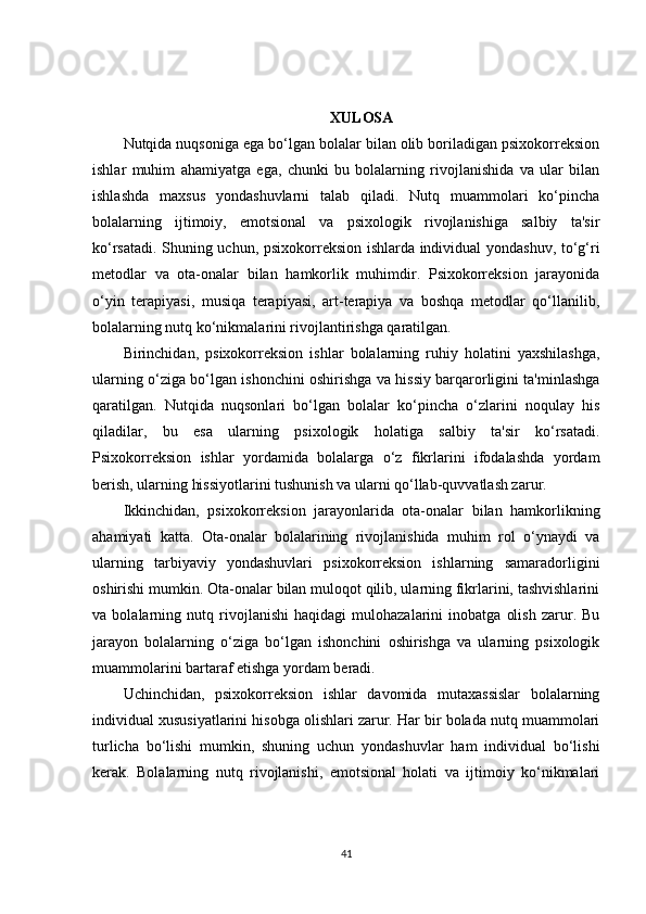 XULOSA
Nutqida nuqsoniga ega bo‘lgan bolalar bilan olib boriladigan psixokorreksion
ishlar   muhim   ahamiyatga   ega,   chunki   bu   bolalarning   rivojlanishida   va   ular   bilan
ishlashda   maxsus   yondashuvlarni   talab   qiladi.   Nutq   muammolari   ko‘pincha
bolalarning   ijtimoiy,   emotsional   va   psixologik   rivojlanishiga   salbiy   ta'sir
ko‘rsatadi. Shuning uchun, psixokorreksion ishlarda individual yondashuv, to‘g‘ri
metodlar   va   ota-onalar   bilan   hamkorlik   muhimdir.   Psixokorreksion   jarayonida
o‘yin   terapiyasi,   musiqa   terapiyasi,   art-terapiya   va   boshqa   metodlar   qo‘llanilib,
bolalarning nutq ko‘nikmalarini rivojlantirishga qaratilgan.
Birinchidan,   psixokorreksion   ishlar   bolalarning   ruhiy   holatini   yaxshilashga,
ularning o‘ziga bo‘lgan ishonchini oshirishga va hissiy barqarorligini ta'minlashga
qaratilgan.   Nutqida   nuqsonlari   bo‘lgan   bolalar   ko‘pincha   o‘zlarini   noqulay   his
qiladilar,   bu   esa   ularning   psixologik   holatiga   salbiy   ta'sir   ko‘rsatadi.
Psixokorreksion   ishlar   yordamida   bolalarga   o‘z   fikrlarini   ifodalashda   yordam
berish, ularning hissiyotlarini tushunish va ularni qo‘llab-quvvatlash zarur.
Ikkinchidan,   psixokorreksion   jarayonlarida   ota-onalar   bilan   hamkorlikning
ahamiyati   katta.   Ota-onalar   bolalarining   rivojlanishida   muhim   rol   o‘ynaydi   va
ularning   tarbiyaviy   yondashuvlari   psixokorreksion   ishlarning   samaradorligini
oshirishi mumkin. Ota-onalar bilan muloqot qilib, ularning fikrlarini, tashvishlarini
va   bolalarning   nutq   rivojlanishi   haqidagi   mulohazalarini   inobatga   olish   zarur.   Bu
jarayon   bolalarning   o‘ziga   bo‘lgan   ishonchini   oshirishga   va   ularning   psixologik
muammolarini bartaraf etishga yordam beradi.
Uchinchidan,   psixokorreksion   ishlar   davomida   mutaxassislar   bolalarning
individual xususiyatlarini hisobga olishlari zarur. Har bir bolada nutq muammolari
turlicha   bo‘lishi   mumkin,   shuning   uchun   yondashuvlar   ham   individual   bo‘lishi
kerak.   Bolalarning   nutq   rivojlanishi,   emotsional   holati   va   ijtimoiy   ko‘nikmalari
41 