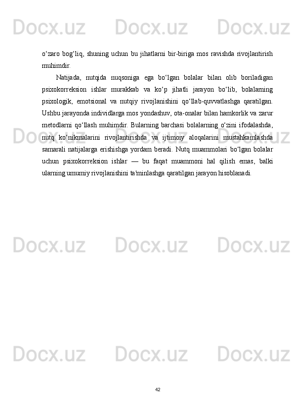 o‘zaro   bog‘liq,   shuning   uchun   bu   jihatlarni   bir-biriga   mos   ravishda   rivojlantirish
muhimdir.
Natijada,   nutqida   nuqsoniga   ega   bo‘lgan   bolalar   bilan   olib   boriladigan
psixokorreksion   ishlar   murakkab   va   ko‘p   jihatli   jarayon   bo‘lib,   bolalarning
psixologik,   emotsional   va   nutqiy   rivojlanishini   qo‘llab-quvvatlashga   qaratilgan.
Ushbu jarayonda individlarga mos yondashuv, ota-onalar bilan hamkorlik va zarur
metodlarni   qo‘llash   muhimdir.   Bularning   barchasi   bolalarning   o‘zini   ifodalashda,
nutq   ko‘nikmalarini   rivojlantirishda   va   ijtimoiy   aloqalarini   mustahkamlashda
samarali   natijalarga   erishishga   yordam   beradi.   Nutq   muammolari   bo‘lgan   bolalar
uchun   psixokorreksion   ishlar   —   bu   faqat   muammoni   hal   qilish   emas,   balki
ularning umumiy rivojlanishini ta'minlashga qaratilgan jarayon hisoblanadi.
42 