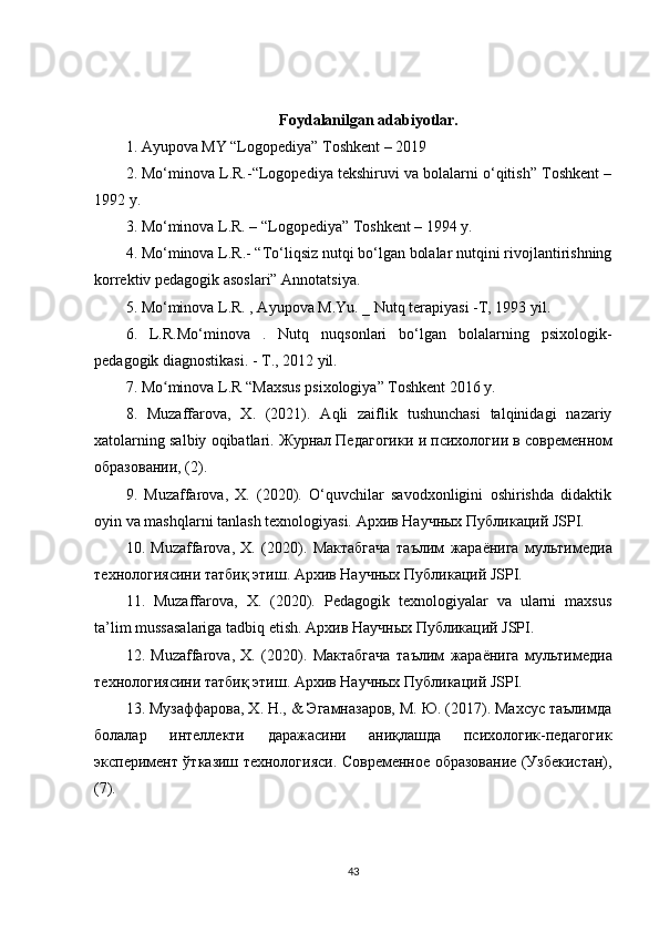 Foydalanilgan adabiyotlar.
1. Ayupova MY “Logopediya” Toshkent – 2019 
2. Mo‘minova L.R.-“Logopediya tekshiruvi va bolalarni o‘qitish” Toshkent –
1992 y. 
3. Mo‘minova L.R. – “Logopediya” Toshkent – 1994 y. 
4. Mo‘minova L.R.- “To‘liqsiz nutqi bo‘lgan bolalar nutqini rivojlantirishning
korrektiv pedagogik asoslari” Annotatsiya. 
5. Mo‘minova L.R. , Ayupova M.Yu. _ Nutq terapiyasi -T, 1993 yil. 
6.   L.R.Mo‘minova   .   Nutq   nuqsonlari   bo‘lgan   bolalarning   psixologik-
pedagogik diagnostikasi. - T., 2012 yil. 
7. Mo minova L.R “Maxsus psixologiya” Toshkent 2016 y.ʻ
8.   Muzaffarova,   X.   (2021).   Aqli   zaiflik   tushunchasi   talqinidagi   nazariy
xatolarning salbiy oqibatlari.  Журнал   Педагогики   и   психологии   в   современном
образовании , (2). 
9.   Muzaffarova,   X.   (2020).   O‘quvchilar   savodxonligini   oshirishda   didaktik
oyin va mashqlarni tanlash texnologiyasi.  Архив   Научных   Публикаций  JSPI. 
10.   Muzaffarova,   X.   (2020).   Мактабгача   таълим   жараёнига   мультимедиа
технологиясини   татбиқ   этиш .  Архив   Научных   Публикаций  JSPI. 
11.   Muzaffarova,   X.   (2020).   Pedagogik   texnologiyalar   va   ularni   maxsus
ta’lim mussasalariga tadbiq etish.  Архив   Научных   Публикаций  JSPI. 
12.   Muzaffarova,   X.   (2020).   Мактабгача   таълим   жараёнига   мультимедиа
технологиясини   татбиқ   этиш .  Архив Научных Публикаций JSPI. 
13. Музаффарова, Х. Н., & Эгамназаров, М. Ю. (2017). Махсус таълимда
болалар   интеллекти   даражасини   аниқлашда   психологик-педагогик
эксперимент ўтказиш технологияси. Современное образование (Узбекистан),
(7). 
43