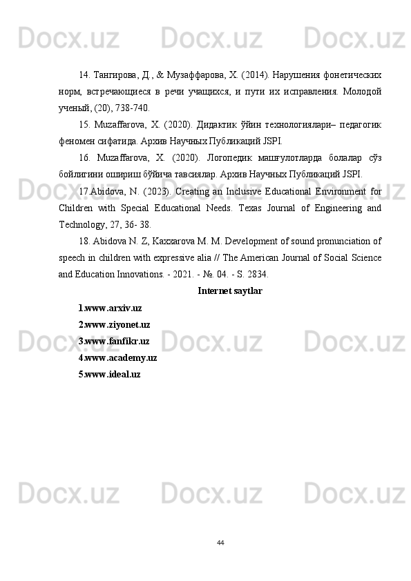 14. Тангирова, Д., & Музаффарова, Х. (2014). Нарушения фонетических
норм,   встречающиеся   в   речи   учащихся,   и   пути   их   исправления.   Молодой
ученый, (20), 738-740. 
15.   Muzaffarova,   X.   (2020).   Дидактик   ўйин   технологиялари–   педагогик
феномен сифатида. Архив Научных Публикаций JSPI. 
16.   Muzaffarova,   X.   (2020).   Логопедик   машғулотларда   болалар   сўз
бойлигини ошириш бўйича тавсиялар. Архив   Научных   Публикаций  JSPI. 
17.Abidova,   N.   (2023).   Creating   an   Inclusive   Educational   Environment   for
Children   with   Special   Educational   Needs.   Texas   Journal   of   Engineering   and
Technology, 27, 36- 38.
18. Abidova N. Z, Kaxxarova M. M. Development of sound pronunciation of
speech in children with expressive alia // The American Journal of Social Science
and Education Innovations. - 2021. - №. 04. - S. 2834.
Internet saytlar
1.www.arxiv.uz
2.www.ziyonet.uz
3.www.fanfikr.uz
4.www.academy.uz
5.www.ideal.uz
44 