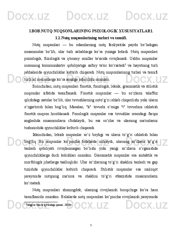 I.BOB.NUTQ NUQSONLARINING PSIXOLOGIK XUSUSIYATLARI.
1.1.Nutq nuqsonlarining turlari va tasnifi.
Nutq   nuqsonlari   —   bu   odamlarning   nutq   faoliyatida   paydo   bo‘ladigan
muammolar   bo‘lib,   ular   turli   sabablarga   ko‘ra   yuzaga   keladi.   Nutq   nuqsonlari
psixologik,   fiziologik   va   ijtimoiy   omillar   ta'sirida   rivojlanadi.   Ushbu   nuqsonlar
insonning   kommunikativ   qobiliyatiga   salbiy   ta'sir   ko‘rsatadi 2
  va   hayotning   turli
jabhalarida qiyinchiliklar  keltirib chiqaradi.  Nutq nuqsonlarining  turlari  va  tasnifi
turli xil mezonlarga ko‘ra amalga oshirilishi mumkin.
Birinchidan, nutq nuqsonlari fonetik, fonologik, leksik, grammatik va stilistik
nuqsonlar   sifatida   tasniflanadi.   Fonetik   nuqsonlar   —   bu   so‘zlarni   talaffuz
qilishdagi xatolar bo‘lib, ular tovushlarning noto‘g‘ri ishlab chiqarilishi yoki ularni
o‘zgartirish   bilan   bog‘liq.   Masalan,   "k"   tovushi   o‘rniga   "t"   tovushini   ishlatish
fonetik   nuqson   hisoblanadi.   Fonologik   nuqsonlar   esa   tovushlar   orasidagi   farqni
anglashda   muammolarni   ifodalaydi,   bu   esa   so‘zlar   va   ularning   ma'nolarini
tushunishda qiyinchiliklar keltirib chiqaradi.
Ikkinchidan,   leksik   nuqsonlar   so‘z   boyligi   va   ularni   to‘g‘ri   ishlatish   bilan
bog‘liq.   Bu   nuqsonlar   ko‘pincha   bolalarda   uchraydi,   ularning   so‘zlarni   to‘g‘ri
tanlash   qobiliyati   rivojlanmagan   bo‘lishi   yoki   yangi   so‘zlarni   o‘rganishda
qiyinchiliklarga   duch   kelishlari   mumkin.   Grammatik   nuqsonlar   esa   sintaktik   va
morfologik   jihatlarga   taalluqlidir.   Ular   so‘zlarning   to‘g‘ri   shaklini   tanlash   va   gap
tuzishda   qiyinchiliklar   keltirib   chiqaradi.   Stilistik   nuqsonlar   esa   muloqot
jarayonida   nutqning   ma'nosi   va   shaklini   to‘g‘ri   etkazishda   muammolarni
ko‘rsatadi.
Nutq   nuqsonlari   shuningdek,   ularning   rivojlanish   bosqichiga   ko‘ra   ham
tasniflanishi   mumkin.   Bolalarda   nutq   nuqsonlari   ko‘pincha   rivojlanish   jarayonida
2
 Yangi ta’lim to’g’risidagi qonun .2020y 
5