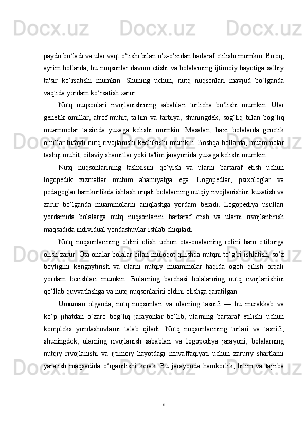 paydo bo‘ladi va ular vaqt o‘tishi bilan o‘z-o‘zidan bartaraf etilishi mumkin. Biroq,
ayrim hollarda, bu nuqsonlar davom etishi va bolalarning ijtimoiy hayotiga salbiy
ta'sir   ko‘rsatishi   mumkin.   Shuning   uchun,   nutq   nuqsonlari   mavjud   bo‘lganda
vaqtida yordam ko‘rsatish zarur.
Nutq   nuqsonlari   rivojlanishining   sabablari   turlicha   bo‘lishi   mumkin.   Ular
genetik   omillar,   atrof-muhit,   ta'lim   va   tarbiya,   shuningdek,   sog‘liq   bilan   bog‘liq
muammolar   ta'sirida   yuzaga   kelishi   mumkin.   Masalan,   ba'zi   bolalarda   genetik
omillar tufayli nutq rivojlanishi kechikishi mumkin. Boshqa hollarda, muammolar
tashqi muhit, oilaviy sharoitlar yoki ta'lim jarayonida yuzaga kelishi mumkin.
Nutq   nuqsonlarining   tashxisini   qo‘yish   va   ularni   bartaraf   etish   uchun
logopedik   xizmatlar   muhim   ahamiyatga   ega.   Logopedlar,   psixologlar   va
pedagoglar hamkorlikda ishlash orqali bolalarning nutqiy rivojlanishini kuzatish va
zarur   bo‘lganda   muammolarni   aniqlashga   yordam   beradi.   Logopediya   usullari
yordamida   bolalarga   nutq   nuqsonlarini   bartaraf   etish   va   ularni   rivojlantirish
maqsadida individual yondashuvlar ishlab chiqiladi.
Nutq   nuqsonlarining   oldini   olish   uchun   ota-onalarning   rolini   ham   e'tiborga
olish zarur. Ota-onalar bolalar bilan muloqot qilishda nutqni to‘g‘ri ishlatish, so‘z
boyligini   kengaytirish   va   ularni   nutqiy   muammolar   haqida   ogoh   qilish   orqali
yordam   berishlari   mumkin.   Bularning   barchasi   bolalarning   nutq   rivojlanishini
qo‘llab-quvvatlashga va nutq nuqsonlarini oldini olishga qaratilgan.
Umuman   olganda,   nutq   nuqsonlari   va   ularning   tasnifi   —   bu   murakkab   va
ko‘p   jihatdan   o‘zaro   bog‘liq   jarayonlar   bo‘lib,   ularning   bartaraf   etilishi   uchun
kompleks   yondashuvlarni   talab   qiladi.   Nutq   nuqsonlarining   turlari   va   tasnifi,
shuningdek,   ularning   rivojlanish   sabablari   va   logopediya   jarayoni,   bolalarning
nutqiy   rivojlanishi   va   ijtimoiy   hayotdagi   muvaffaqiyati   uchun   zaruriy   shartlarni
yaratish   maqsadida   o‘rganilishi   kerak.   Bu   jarayonda   hamkorlik,   bilim   va   tajriba
6