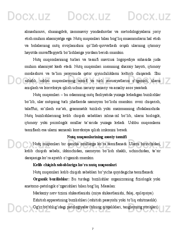 almashinuvi,   shuningdek,   zamonaviy   yondashuvlar   va   metodologiyalarni   joriy
etish muhim ahamiyatga ega. Nutq nuqsonlari bilan bog‘liq muammolarni hal etish
va   bolalarning   nutq   rivojlanishini   qo‘llab-quvvatlash   orqali   ularning   ijtimoiy
hayotda muvaffaqiyatli bo‘lishlariga yordam berish mumkin.
Nutq   nuqsonlarining   turlari   va   tasnifi   mavzusi   logopediya   sohasida   juda
muhim   ahamiyat   kasb   etadi.   Nutq   nuqsonlari   insonning   shaxsiy   hayoti,   ijtimoiy
moslashuvi   va   ta‘lim   jarayonida   qator   qiyinchiliklarni   keltirib   chiqaradi.   Shu
sababli,   ushbu   nuqsonlarning   tasnifi   va   turli   xususiyatlarini   o‘rganish,   ularni
aniqlash va korreksiya qilish uchun zaruriy nazariy va amaliy asos yaratadi.
Nutq nuqsonlari – bu odamning nutq faoliyatida yuzaga keladigan buzilishlar
bo‘lib,   ular   nutqning   turli   jihatlarida   namoyon   bo‘lishi   mumkin:   ovoz   chiqarish,
talaffuz,   so‘zlash   sur‘ati,   grammatik   tuzilish   yoki   mazmunning   ifodalanishida.
Nutq   buzilishlarining   kelib   chiqish   sabablari   xilma-xil   bo‘lib,   ularni   biologik,
ijtimoiy   yoki   psixologik   omillar   ta‘sirida   yuzaga   keladi.   Ushbu   nuqsonlarni
tasniflash esa ularni samarali korreksiya qilish imkonini beradi.
Nutq nuqsonlarining asosiy tasnifi
Nutq   nuqsonlari   bir   qancha   omillarga   ko‘ra   tasniflanadi.   Ularni   birinchidan,
kelib   chiqish   sababi,   ikkinchidan,   namoyon   bo‘lish   shakli,   uchinchidan,   ta‘sir
darajasiga ko‘ra ajratib o‘rganish mumkin.
Kelib chiqish sabablariga ko‘ra nutq nuqsonlari
Nutq nuqsonlari kelib chiqish sabablari bo‘yicha quyidagicha tasniflanadi:
Organik   buzilishlar:   Bu   turdagi   buzilishlar   organizmning   fiziologik   yoki
anatomo-patologik o‘zgarishlari bilan bog‘liq. Masalan:
Markaziy nerv tizimi shikastlanishi (miya shikastlanishi, falaj, epilepsiya).
Eshitish apparatining buzilishlari (eshitish pasayishi yoki to‘liq eshitmaslik).
Og‘iz bo‘shlig‘idagi patologiyalar (tilning qisqaliklari, tanglayning yoriqlari).
7 