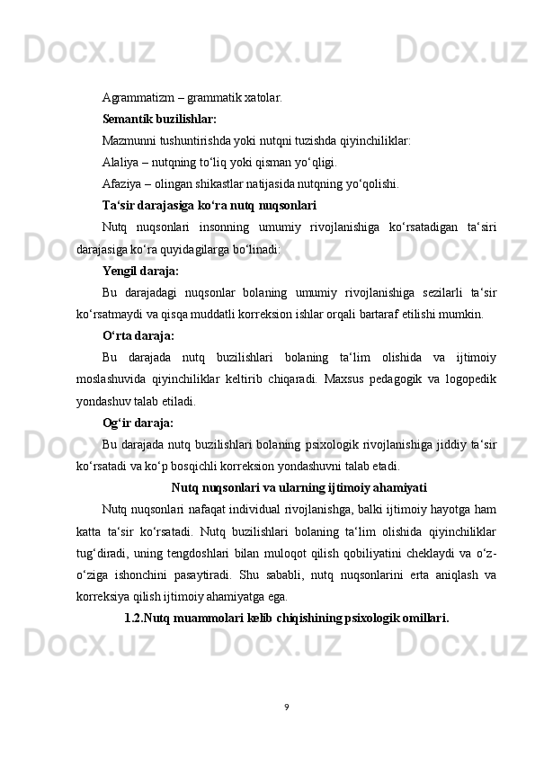 Agrammatizm – grammatik xatolar.
Semantik buzilishlar:
Mazmunni tushuntirishda yoki nutqni tuzishda qiyinchiliklar:
Alaliya – nutqning to‘liq yoki qisman yo‘qligi.
Afaziya – olingan shikastlar natijasida nutqning yo‘qolishi.
Ta‘sir darajasiga ko‘ra nutq nuqsonlari
Nutq   nuqsonlari   insonning   umumiy   rivojlanishiga   ko‘rsatadigan   ta‘siri
darajasiga ko‘ra quyidagilarga bo‘linadi:
Yengil daraja:
Bu   darajadagi   nuqsonlar   bolaning   umumiy   rivojlanishiga   sezilarli   ta‘sir
ko‘rsatmaydi va qisqa muddatli korreksion ishlar orqali bartaraf etilishi mumkin.
O‘rta daraja:
Bu   darajada   nutq   buzilishlari   bolaning   ta‘lim   olishida   va   ijtimoiy
moslashuvida   qiyinchiliklar   keltirib   chiqaradi.   Maxsus   pedagogik   va   logopedik
yondashuv talab etiladi.
Og‘ir daraja:
Bu   darajada   nutq   buzilishlari   bolaning   psixologik   rivojlanishiga   jiddiy   ta‘sir
ko‘rsatadi va ko‘p bosqichli korreksion yondashuvni talab etadi.
Nutq nuqsonlari va ularning ijtimoiy ahamiyati
Nutq nuqsonlari nafaqat individual rivojlanishga, balki ijtimoiy hayotga ham
katta   ta‘sir   ko‘rsatadi.   Nutq   buzilishlari   bolaning   ta‘lim   olishida   qiyinchiliklar
tug‘diradi,   uning   tengdoshlari   bilan   muloqot   qilish   qobiliyatini   cheklaydi   va   o‘z-
o‘ziga   ishonchini   pasaytiradi.   Shu   sababli,   nutq   nuqsonlarini   erta   aniqlash   va
korreksiya qilish ijtimoiy ahamiyatga ega.
1.2.Nutq muammolari kelib chiqishining psixologik omillari.
9