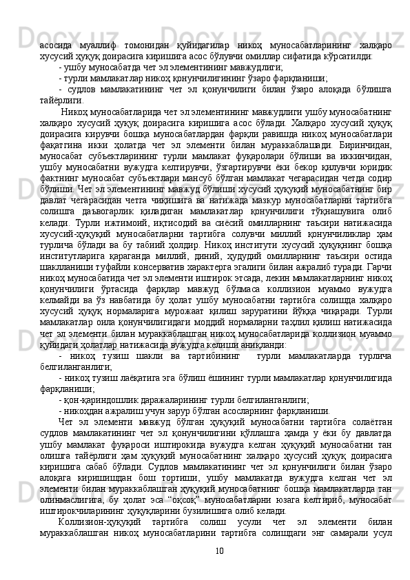 асосида   муаллиф   томонидан   қуйидагилар   никоҳ   муносабатларининг   халқаро
хусусий ҳуқуқ доирасига киришига асос бўлувчи омиллар сифатида кўрсатилди:
- ушбу муносабатда чет эл элементининг мавжудлиги;
- турли мамлакатлар никоҳ қонунчилигининг ўзаро фарқланиши;
-   судлов   мамлакатининг   чет   эл   қонунчилиги   билан   ўзаро   алоқада   бўлишга
тайёрлиги.    
 Никоҳ муносабатларида чет эл элементининг мавжудлиги ушбу муносабатнинг
халқаро   хусусий   ҳуқуқ   доирасига   киришига   асос   бўлади.   Халқаро   хусусий   ҳуқуқ
доирасига   кирувчи   бошқа   муносабатлардан   фарқли   равишда   никоҳ   муносабатлари
фақатгина   икки   ҳолатда   чет   эл   элементи   билан   мураккаблашади.   Биринчидан,
муносабат   субъектларининг   турли   мамлакат   фуқаролари   бўлиши   ва   иккинчидан,
ушбу   муносабатни   вужудга   келтирувчи,   ўзгартирувчи   ёки   бекор   қилувчи   юридик
фактнинг муносабат субъектлари  мансуб бўлган мамлакат чегарасидан  четда содир
бўлиши. Чет эл элементининг мавжуд бўлиши хусусий ҳуқуқий муносабатнинг бир
давлат   чегарасидан   четга   чиқишига   ва   натижада   мазкур   муносабатларни   тартибга
солишга   даъвогарлик   қиладиган   мамлакатлар   қонунчилиги   тўқнашувига   олиб
келади.   Турли   ижтимоий,   иқтисодий   ва   сиёсий   омилларнинг   таъсири   натижасида
хусусий-ҳуқуқий   муносабатларни   тартибга   солувчи   миллий   қонунчиликлар   ҳам
турлича   бўлади   ва   бу   табиий   ҳолдир.   Никоҳ   институти   хусусий   ҳуқуқнинг   бошқа
институтларига   қараганда   миллий,   диний,   ҳудудий   омилларнинг   таъсири   остида
шаклланиши туфайли консерватив характерга эгалиги билан ажралиб туради. Гарчи
никоҳ муносабатида чет эл элементи иштирок этсада, лекин мамлакатларнинг никоҳ
қонунчилиги   ўртасида   фарқлар   мавжуд   бўлмаса   коллизион   муаммо   вужудга
келмайди   ва   ўз   навбатида   бу   ҳолат   ушбу   муносабатни   тартибга   солишда   халқаро
хусусий   ҳуқуқ   нормаларига   мурожаат   қилиш   заруратини   йўққа   чиқаради.   Турли
мамлакатлар  оила  қонунчилигидаги  моддий  нормаларни  таҳлил  қилиш  натижасида
чет   эл  элементи  билан  мураккаблашган   никоҳ  муносабатларида  коллизион  муаммо
қуйидаги ҳолатлар натижасида вужудга келиши аниқланди:
-   никоҳ   тузиш   шакли   ва   тартибининг     турли   мамлакатларда   турлича
белгиланганлиги;
- никоҳ тузиш лаёқатига эга бўлиш ёшининг турли мамлакатлар қонунчилигида
фарқланиши;
- қон-қариндошлик даражаларининг турли белгиланганлиги;
- никоҳдан ажралиш учун зарур бўлган асосларнинг фарқланиши.
Чет   эл   элементи   мавжуд   бўлган   ҳуқуқий   муносабатни   тартибга   солаётган
судлов   мамлакатининг   чет   эл   қонунчилигини   қўллашга   ҳамда   у   ёки   бу   давлатда
ушбу   мамлакат   фуқароси   иштирокида   вужудга   келган   ҳуқуқий   муносабатни   тан
олишга   тайёрлиги   ҳам   ҳуқуқий   муносабатнинг   халқаро   ҳусусий   ҳуқуқ   доирасига
киришига   сабаб   бўлади.   Судлов   мамлакатининг   чет   эл   қонунчилиги   билан   ўзаро
алоқага   киришишдан   бош   тортиши,   ушбу   мамлакатда   вужудга   келган   чет   эл
элементи билан мураккаблашган  ҳуқуқий муносабатнинг бошқа мамлакатларда тан
олинмаслигига,   бу   ҳолат   эса   “оқсоқ”   муносабатларни   юзага   келтириб,   муносабат
иштирокчиларининг ҳуқуқларини бузилишига олиб келади.
Коллизион-ҳуқуқий   тартибга   солиш   усули   чет   эл   элементи   билан
мураккаблашган   никоҳ   муносабатларини   тартибга   солишдаги   энг   самарали   усул
10 